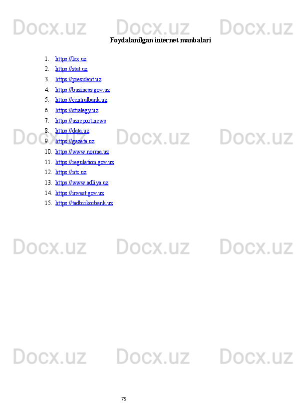 75Foydalanilgan internet manbalari
1. https://lex.uz   
2. https://stat.uz   
3. https://president.uz   
4. https://business.gov.uz   
5. https://centralbank.uz   
6. https://strategy.uz   
7. https://uzreport.news   
8. https://data.uz   
9. https://gazeta.uz   
10. https://www.norma.uz   
11. https://regulation.gov.uz   
12. https://ntc.uz   
13. https://www.adliya.uz   
14. https://invest.gov.uz   
15. https://tadbirkorbank.uz    