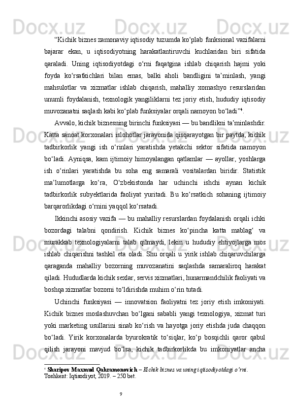 9“ Kichik biznes zamonaviy iqtisodiy tuzumda ko‘plab funksional vazifalarni
bajarar   ekan,   u   iqtisodiyotning   harakatlantiruvchi   kuchlaridan   biri   sifatida
qaraladi.   Uning   iqtisodiyotdagi   o‘rni   faqatgina   ishlab   chiqarish   hajmi   yoki
foyda   ko‘rsatkichlari   bilan   emas,   balki   aholi   bandligini   ta’minlash,   yangi
mahsulotlar   va   xizmatlar   ishlab   chiqarish,   mahalliy   xomashyo   resurslaridan
unumli   foydalanish,   texnologik   yangiliklarni   tez   joriy   etish,   hududiy   iqtisodiy
muvozanatni saqlash kabi ko‘plab funksiyalar orqali namoyon bo‘ladi ” 4
.
Avvalo, kichik biznesning birinchi funksiyasi — bu bandlikni ta’minlashdir.
Katta sanoat korxonalari islohotlar jarayonida qisqarayotgan bir paytda, kichik
tadbirkorlik   yangi   ish   o‘rinlari   yaratishda   yetakchi   sektor   sifatida   namoyon
bo‘ladi.   Ayniqsa,   kam   ijtimoiy   himoyalangan   qatlamlar   —   ayollar,   yoshlarga
ish   o‘rinlari   yaratishda   bu   soha   eng   samarali   vositalardan   biridir.   Statistik
ma’lumotlarga   ko‘ra,   O‘zbekistonda   har   uchinchi   ishchi   aynan   kichik
tadbirkorlik   subyektlarida   faoliyat   yuritadi.   Bu   ko‘rsatkich   sohaning   ijtimoiy
barqarorlikdagi o‘rnini yaqqol ko‘rsatadi.
Ikkinchi asosiy vazifa — bu mahalliy resurslardan foydalanish orqali ichki
bozordagi   talabni   qondirish.   Kichik   biznes   ko‘pincha   katta   mablag‘   va
murakkab   texnologiyalarni   talab   qilmaydi,   lekin   u   hududiy   ehtiyojlarga   mos
ishlab   chiqarishni   tashkil   eta   oladi.   Shu   orqali   u   yirik   ishlab   chiqaruvchilarga
qaraganda   mahalliy   bozorning   muvozanatini   saqlashda   samaraliroq   harakat
qiladi. Hududlarda kichik sexlar, servis xizmatlari, hunarmandchilik faoliyati va
boshqa xizmatlar bozorni to‘ldirishda muhim o‘rin tutadi.
Uchinchi   funksiyasi   —   innovatsion   faoliyatni   tez   joriy   etish   imkoniyati.
Kichik   biznes   moslashuvchan   bo‘lgani   sababli   yangi   texnologiya,   xizmat   turi
yoki   marketing   usullarini   sinab   ko‘rish   va   hayotga   joriy   etishda   juda   chaqqon
bo‘ladi.   Yirik   korxonalarda   byurokratik   to‘siqlar,   ko‘p   bosqichli   qaror   qabul
qilish   jarayoni   mavjud   bo‘lsa,   kichik   tadbirkorlikda   bu   imkoniyatlar   ancha
4
  Sharipov Maxmud Qahramonovich  –  Kichik biznes va uning iqtisodiyotdagi o‘rni . 
Toshkent: Iqtisodiyot, 2019. – 250 bet. 