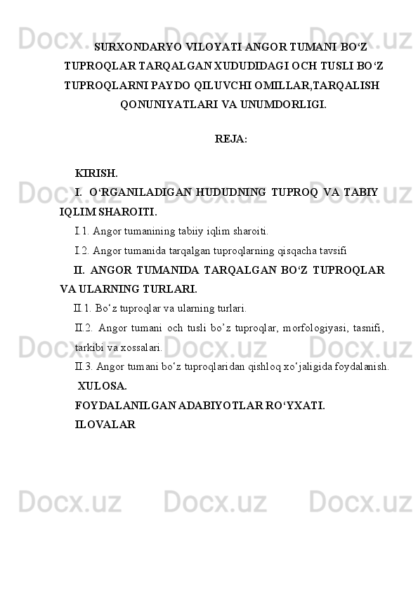SURXONDARYO VILOYATI ANGOR TUMANI   BO‘Z 
TUPROQLAR   TARQALGAN   XUDUDIDAGI   OCH   TUSLI   BO‘Z 
TUPROQLARNI PAYDO QILUVCHI OMILLAR,TARQALISH
QONUNIYATLARI   VA  UNUMDORLIGI.
REJA:
KIRISH.
I. O‘RGANILADIGAN   HUDUDNING   TUPROQ   VA   TABIY 
IQLIM SHAROITI.
I.1. Angor   tumanining   tabiiy   iqlim   sharoiti.
I.2. Angor   tumanida   tarqalgan   tuproqlarning   qisqacha  tavsifi
II. ANGOR   TUMANIDA   TARQALGAN   BO‘Z   TUPROQLAR 
VA ULARNING TURLARI.
II.1. Bo‘z   tuproqlar   va   ularning  turlari.
II.2. Angor   tumani   och   tusli   bo’z   tuproqlar,   morfologiyasi,   tasnifi, 
tarkibi va xossalari.
II.3. Angor   tumani   bo‘z   tuproqlaridan   qishloq   xo‘jaligida   foydalanish.
XULOSA.
FOYDALANILGAN   ADABIYOTLAR   RO‘YXATI. 
ILOVALAR 