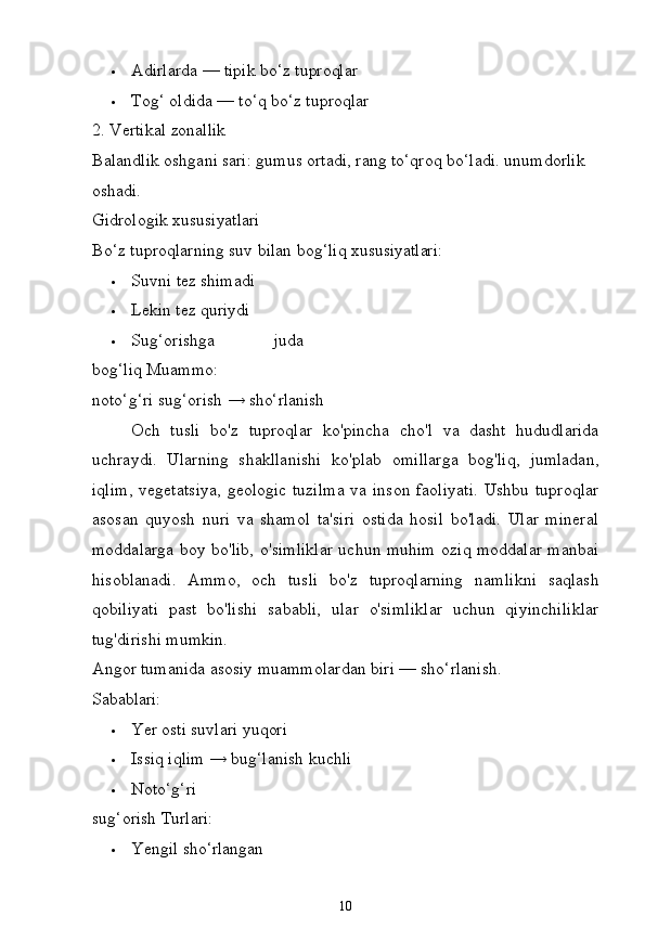 10 Adirlarda   —   tipik   bo‘z  tuproqlar
 Tog‘ oldida —   to‘q   bo‘z   tuproqlar
2. Vertikal   zonallik
Balandlik oshgani sari: gumus ortadi, rang to‘qroq bo‘ladi. unumdorlik 
oshadi.
Gidrologik   xususiyatlari
Bo‘z   tuproqlarning   suv   bilan   bog‘liq   xususiyatlari:
 Suvni   tez  shimadi
 Lekin   tez   quriydi
 Sug‘orishga   juda
bog‘liq  Muammo:
noto‘g‘ri   sug‘orish   →   sho‘rlanish
Och   tusli   bo'z   tuproqlar   ko'pincha   cho'l   va   dasht   hududlarida
uchraydi.   Ularning   shakllanishi   ko'plab   omillarga   bog'liq,   jumladan,
iqlim, vegetatsiya, geologic tuzilma  va inson faoliyati. Ushbu tuproqlar
asosan   quyosh   nuri   va   shamol   ta'siri   ostida   hosil   bo'ladi.   Ular   mineral
moddalarga boy bo'lib, o'simliklar uchun muhim oziq moddalar manbai
hisoblanadi.   Ammo,   och   tusli   bo'z   tuproqlarning   namlikni   saqlash
qobiliyati   past   bo'lishi   sababli,   ular   o'simliklar   uchun   qiyinchiliklar
tug'dirishi mumkin.
Angor   tumanida   asosiy   muammolardan   biri   —   sho‘rlanish.
Sabablari:
 Yer   osti   suvlari   yuqori
 Issiq   iqlim   →   bug‘lanish   kuchli
 Noto‘g‘ri  
sug‘orish  Turlari:
 Yengil   sho‘rlangan 