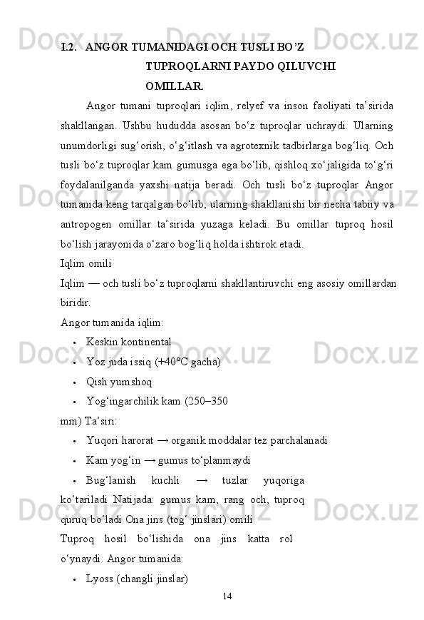 14I.2. ANGOR   TUMANIDAGI   OCH   TUSLI   BO’Z  
TUPROQLARNI PAYDO QILUVCHI 
OMILLAR.
Angor   tumani   tuproqlari   iqlim,   relyef   va   inson   faoliyati   ta’sirida
shakllangan.   Ushbu   hududda   asosan   bo‘z   tuproqlar   uchraydi.   Ularning
unumdorligi sug‘orish, o‘g‘itlash va agrotexnik tadbirlarga bog‘liq. Och
tusli bo‘z tuproqlar kam gumusga ega bo‘lib, qishloq xo‘jaligida to‘g‘ri
foydalanilganda   yaxshi   natija   beradi.   Och   tusli   bo‘z   tuproqlar   Angor
tumanida keng tarqalgan bo‘lib, ularning shakllanishi bir necha tabiiy   va
antropogen   omillar   ta’sirida   yuzaga   keladi.   Bu   omillar   tuproq   hosil
bo‘lish jarayonida o‘zaro bog‘liq holda ishtirok etadi.
Iqlim   omili
Iqlim   —   och   tusli   bo‘z   tuproqlarni   shakllantiruvchi   eng   asosiy   omillardan
biridir.
Angor   tumanida   iqlim:
 Keskin  kontinental
 Yoz   juda issiq   (+40°C  gacha)
 Qish   yumshoq
 Yog‘ingarchilik   kam   (250–350  
mm)  Ta’siri:
 Yuqori   harorat   →   organik   moddalar   tez  parchalanadi
 Kam   yog‘in   →   gumus   to‘planmaydi
 Bug‘lanish   kuchli   →   tuzlar   yuqoriga
ko‘tariladi   Natijada:   gumus   kam,   rang   och,   tuproq
quruq   bo‘ladi Ona jins (tog‘ jinslari) omili
Tuproq   hosil   bo‘lishida   ona   jins   katta   rol
o‘ynaydi. Angor tumanida:
 Lyoss   (changli   jinslar) 