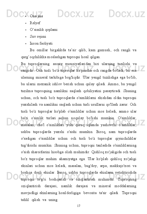 17 Ona   jins
 Relyef
 O‘simlik   qoplami
 Suv   rejimi
 Inson   faoliyati
Bu   omillar   birgalikda   ta’sir   qilib,   kam   gumusli,   och   rangli   va
qurg‘oqchilikka moslashgan tuproqni hosil qilgan.
Bu   tuproqlarning   asosiy   xususiyatlaridan   biri   ularning   tuzilishi   va
rangidir.   Och   tusli   bo'z   tuproqlar   ko'pincha   och   rangda   bo'ladi,   bu   esa
ularning   mineral   tarkibiga   bog'liqdir.   Ular   yengil   tuzilishga   ega   bo'lib,
bu   ularni   mexanik   ishlov   berish   uchun   qulay   qiladi.   Ammo,   bu   yengil
tuzilma   tuproqning   namlikni   saqlash   qobiliyatini   pasaytiradi.   Shuning
uchun,   och   tusli   bo'z   tuproqlarda   o'simliklarni   ekishdan   oldin   tuproqni
yaxshilash va namlikni saqlash uchun turli usullarni qo'llash zarur. Och
tusli   bo'z   tuproqlar   ko'plab   o'simliklar   uchun   mos   keladi,   ammo   ular
ba'zi   o'simlik   turlari   uchun   noqulay   bo'lishi   mumkin.   O'simliklar,
masalan,   cho'l   o'simliklari   yoki   quruq   iqlimda   yashovchi   o'simliklar,
ushbu   tuproqlarda   yaxshi   o'sishi   mumkin.   Biroq,   nam   tuproqlarda
o'sadigan   o'simliklar   uchun   och   tusli   bo'z   tuproqlar   qiyinchiliklar
tug'dirishi   mumkin.   Shuning   uchun,   tuproqni   tanlashda   o'simliklarning
o'sish sharoitlarini hisobga olish muhimdir. Qishloq xo'jaligida och tusli
bo'z   tuproqlar   muhim   ahamiyatga   ega.   Ular   ko'plab   qishloq   xo'jaligi
ekinlari   uchun   mos   keladi,   masalan,   bug'doy,   arpa,   makkajo'xori   va
boshqa   donli   ekinlar.   Biroq,   ushbu   tuproqlarda   ekinlarni   yetishtirishda
tuproqni   to'g'ri   boshqarish   va   oziqlantirish   muhimdir.   Tuproqning
oziqlantirish   darajasi,   namlik   darajasi   va   mineral   moddalarning
mavjudligi  ekinlarning hosildorligiga  bevosita	  ta'sir	  qiladi.	  Tuproqni
tahlil	
  qilish	  va	  uning 