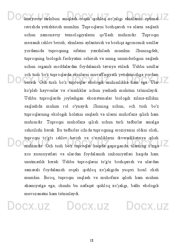 18kimyoviy   tarkibini   aniqlash   orqali   qishloq   xo'jaligi   ekinlarini   optimal
ravishda   yetishtirish   mumkin.   Tuproqlarni   boshqarish   va  ularni   saqlash
uchun   zamonaviy   texnologiyalarni   qo'llash   muhimdir.   Tuproqni
mexanik ishlov berish, ekinlarni aylantirish va boshqa agronomik usullar
yordamida   tuproqning   sifatini   yaxshilash   mumkin.   Shuningdek,
tuproqning biologik faoliyatini oshirish va uning unumdorligini  saqlash
uchun   organik   moddalardan   foydalanish   tavsiya   etiladi.   Ushbu   usullar
och  tusli bo'z tuproqlarda ekinlarni muvaffaqiyatli yetishtirishga yordam
beradi.   Och   tusli   bo'z   tuproqlar   ekologik   muhimlikka   ham   ega.   Ular
ko'plab   hayvonlar   va   o'simliklar   uchun   yashash   muhitini   ta'minlaydi.
Ushbu   tuproqlarda   joylashgan   ekosistemalar   biologik   xilma-xillikni
saqlashda   muhim   rol   o'ynaydi.   Shuning   uchun,   och   tusli   bo'z
tuproqlarning   ekologik   holatini   saqlash   va   ularni   muhofaza   qilish   ham
muhimdir.   Tuproqni   muhofaza   qilish   uchun   turli   tadbirlar   amalga
oshirilishi kerak. Bu tadbirlar ichida tuproqning eroziyasini oldini olish,
tuproqni   to'g'ri   ishlov   berish   va   o'simliklarni   diversifikatsiya   qilish
muhimdir.   Och   tusli   bo'z   tuproqlar   haqida   gapirganda,   ularning   o'ziga
xos   xususiyatlari   va   ulardan   foydalanish   imkoniyatlari   haqida   ham
unutmaslik   kerak.   Ushbu   tuproqlarni   to'g'ri   boshqarish   va   ulardan
samarali   foydalanish   orqali   qishloq   xo'jaligida   yuqori   hosil   olish
mumkin.   Biroq,   tuproqni   saqlash   va   muhofaza   qilish   ham   muhim
ahamiyatga   ega,   chunki   bu   nafaqat   qishloq   xo'jaligi,   balki   ekologik
muvozanatni ham  ta'minlaydi. 