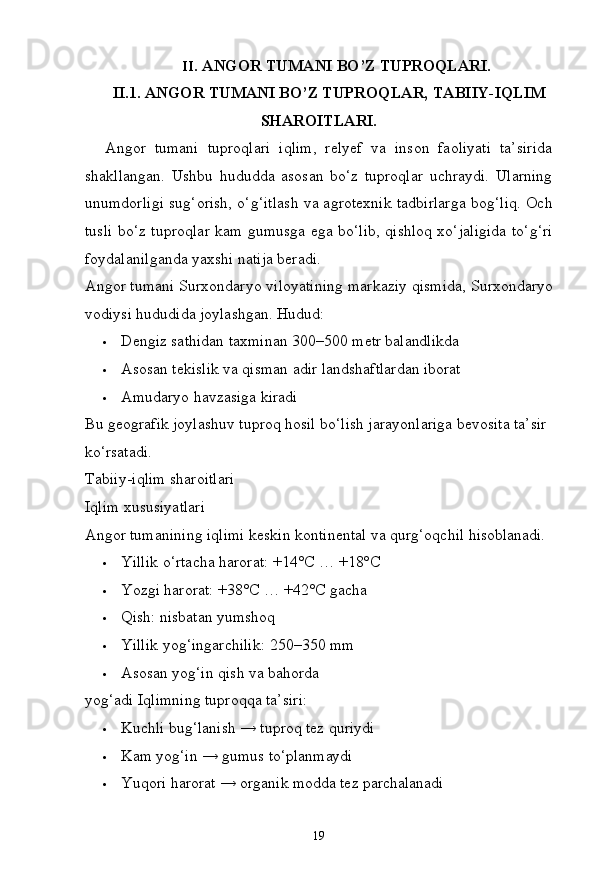 19II. ANGOR   TUMANI   BO’Z  TUPROQLARI.
II.1. ANGOR   TUMANI   BO’Z   TUPROQLAR,   TABIIY- IQLIM
SHAROITLARI.
Angor   tumani   tuproqlari   iqlim,   relyef   va   inson   faoliyati   ta’sirida
shakllangan.   Ushbu   hududda   asosan   bo‘z   tuproqlar   uchraydi.   Ularning
unumdorligi sug‘orish, o‘g‘itlash va agrotexnik tadbirlarga bog‘liq. Och
tusli bo‘z tuproqlar kam gumusga ega bo‘lib, qishloq xo‘jaligida to‘g‘ri
foydalanilganda yaxshi natija beradi.
Angor   tumani Surxondaryo   viloyatining markaziy   qismida, Surxondaryo
vodiysi hududida joylashgan. Hudud:
 Dengiz   sathidan   taxminan   300–500   metr  balandlikda
 Asosan   tekislik   va   qisman   adir   landshaftlardan  iborat
 Amudaryo   havzasiga   kiradi
Bu geografik joylashuv tuproq hosil bo‘lish jarayonlariga bevosita ta’sir 
ko‘rsatadi.
Tabiiy-iqlim   sharoitlari 
Iqlim xususiyatlari
Angor   tumanining   iqlimi   keskin   kontinental   va   qurg‘oqchil   hisoblanadi.
 Yillik   o‘rtacha harorat:   +14°C   …   +18°C
 Yozgi   harorat:   +38°C   … +42°C   gacha
 Qish:   nisbatan   yumshoq
 Yillik   yog‘ingarchilik:   250–350   mm
 Asosan   yog‘in   qish   va   bahorda  
yog‘adi Iqlimning tuproqqa ta’siri:
 Kuchli   bug‘lanish   →   tuproq   tez   quriydi
 Kam   yog‘in   →   gumus   to‘planmaydi
 Yuqori   harorat   →   organik   modda tez  parchalanadi 