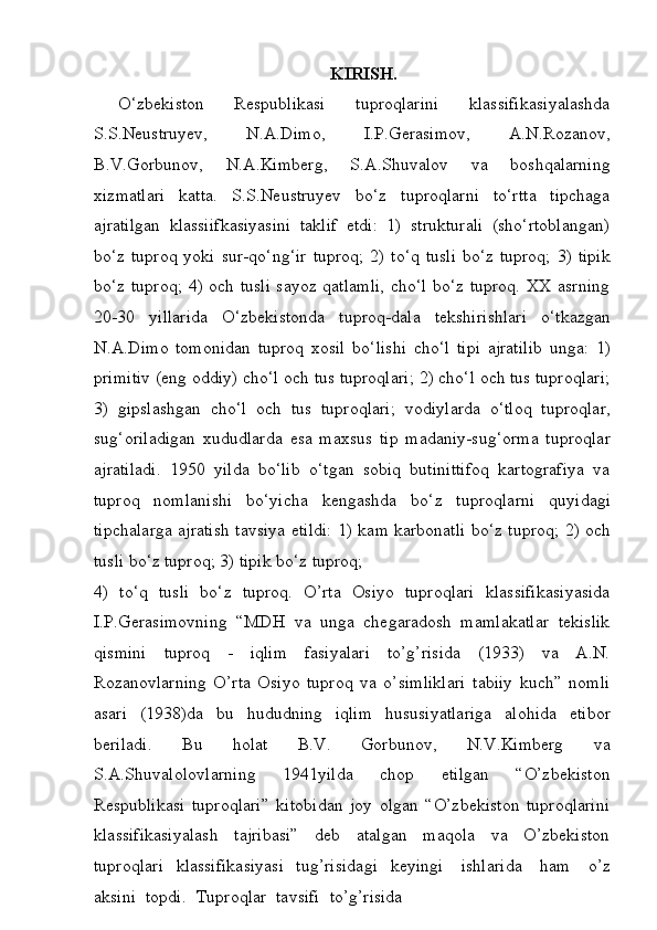 KIRISH.
O‘zbekiston   Respublikasi   tuproqlarini   klassifikasiyalashda
S.S.Neustruyev,   N.A.Dimo,   I.P.Gerasimov,   A.N.Rozanov,
B.V.Gorbunov,   N.A.Kimberg,   S.A.Shuvalov   va   boshqalarning
xizmatlari   katta.   S.S.Neustruyev   bo‘z   tuproqlarni   to‘rtta   tipchaga
ajratilgan   klassiifkasiyasini   taklif   etdi:   1)   strukturali   (sho‘rtoblangan)
bo‘z tuproq  yoki   sur-qo‘ng‘ir   tuproq;   2)   to‘q   tusli   bo‘z   tuproq;   3)   tipik
bo‘z   tuproq;   4) och tusli sayoz qatlamli, cho‘l bo‘z tuproq. XX asrning
20-30   yillarida   O‘zbekistonda   tuproq-dala   tekshirishlari   o‘tkazgan
N.A.Dimo   tomonidan   tuproq   xosil   bo‘lishi   cho‘l   tipi   ajratilib   unga:   1)
primitiv   (eng   oddiy)   cho‘l och tus tuproqlari; 2) cho‘l och tus tuproqlari;
3)   gipslashgan   cho‘l   och   tus   tuproqlari;   vodiylarda   o‘tloq   tuproqlar,
sug‘oriladigan   xududlarda   esa   maxsus   tip   madaniy-sug‘orma   tuproqlar
ajratiladi.   1950   yilda   bo‘lib   o‘tgan   sobiq   butinittifoq   kartografiya   va
tuproq   nomlanishi   bo‘yicha   kengashda   bo‘z   tuproqlarni   quyidagi
tipchalarga   ajratish   tavsiya   etildi:   1) kam   karbonatli   bo‘z   tuproq;   2)   och
tusli   bo‘z   tuproq;   3)   tipik   bo‘z   tuproq;
4)   to‘q   tusli   bo‘z   tuproq.   O’rta   Osiyo   tuproqlari   klassifikasiyasida
I.P.Gerasimovning   “MDH   va   unga   chegaradosh   mamlakatlar   tekislik
qismini   tuproq   -   iqlim   fasiyalari   to’g’risida   (1933)   va   A.N.
Rozanovlarning   O’rta   Osiyo   tuproq   va   o’simliklari   tabiiy   kuch”   nomli
asari   (1938)da   bu   hududning   iqlim   hususiyatlariga   alohida   etibor
beriladi.   Bu   holat   B.V.   Gorbunov,   N.V.Kimberg   va
S.A.Shuvalolovlarning   1941yilda   chop   etilgan   “O’zbekiston
Respublikasi   tuproqlari”   kitobidan   joy   olgan   “O’zbekiston   tuproqlarini
klassifikasiyalash   tajribasi”   deb   atalgan   maqola   va   O’zbekiston
tuproqlari   klassifikasiyasi   tug’risidagi   keyingi  ishlarida	  ham	  o’z
aksini	
  topdi.	  Tuproqlar	  tavsifi	  to’g’risida 