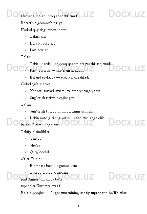 20Natijada:   bo‘z   tuproqlar   shakllanadi 
Relyef va geomorfologiya
Hudud   quyidagilardan  iborat:
 Tekisliklar
 Daryo   vodiylari
 Past   adirlar
Ta’siri:
 Tekisliklarda   →   tuproq   qatlamlari   yaxshi   saqlanadi
 Past   joylarda   →   sho‘rlanish   kuchli
 Baland   joylarda   →   eroziya   kuzatiladi
Gidrologik sharoit
 Yer   osti   suvlari   ayrim   joylarda   yuzaga   yaqin
 Sug‘orish   tizimi   rivojlangan
Ta’siri:
 Sug‘orish   tuproq   unumdorligini   oshiradi
 Lekin   noto‘g‘ri   sug‘orish   →   sho‘rlanishga   olib  
keladi O‘simlik qoplami
Tabiiy   o‘simliklar:
 Yantoq
 Sho‘ra
 Qurg‘oqchil  
o‘tlar  Ta’siri:
 Biomassa   kam   → gumus   kam
 Tuproq   biologik   faolligi  
past Angor tumanida bo‘z 
tuproqlar Umumiy tavsif
Bo‘z   tuproqlar —   Angor   tumanining   asosiy   tuproq turi   bo‘lib,   ular: 
