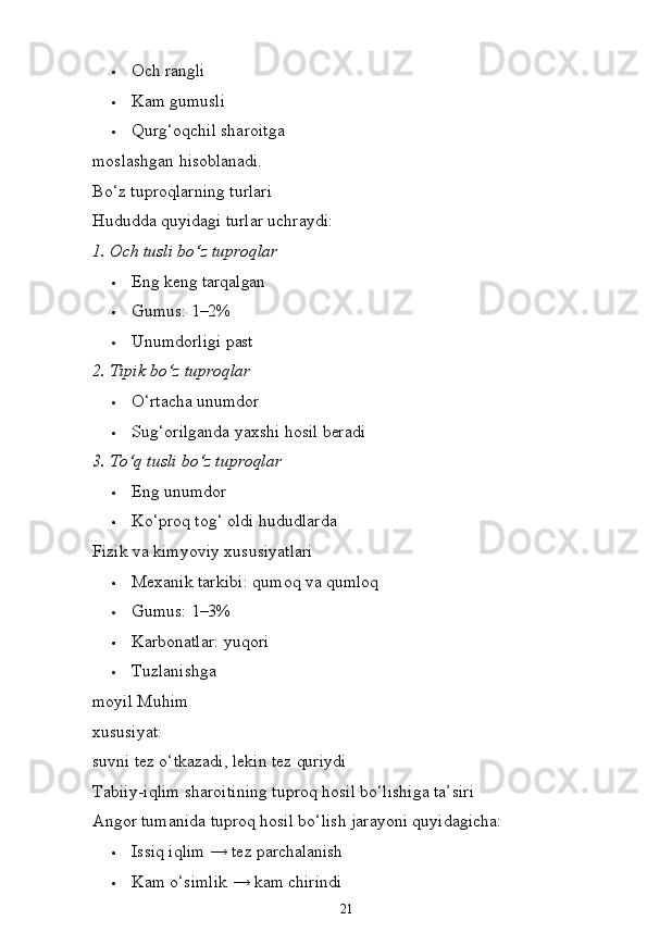 21 Och   rangli
 Kam   gumusli
 Qurg‘oqchil   sharoitga  
moslashgan  hisoblanadi.
Bo‘z tuproqlarning turlari 
Hududda   quyidagi   turlar   uchraydi:
1. Och tusli   bo‘z   tuproqlar
 Eng   keng  tarqalgan
 Gumus:   1–2%
 Unumdorligi   past
2. Tipik   bo‘z  tuproqlar
 O‘rtacha  unumdor
 Sug‘orilganda yaxshi   hosil   beradi
3. To‘q   tusli   bo‘z  tuproqlar
 Eng   unumdor
 Ko‘proq   tog‘   oldi   hududlarda
Fizik va kimyoviy xususiyatlari
 Mexanik   tarkibi:   qumoq   va  qumloq
 Gumus:   1–3%
 Karbonatlar:   yuqori
 Tuzlanishga  
moyil Muhim 
xususiyat:
suvni   tez   o‘tkazadi,   lekin   tez  quriydi
Tabiiy-iqlim sharoitining tuproq hosil bo‘lishiga ta’siri 
Angor   tumanida   tuproq   hosil   bo‘lish   jarayoni   quyidagicha:
 Issiq   iqlim   →   tez   parchalanish
 Kam   o‘simlik   →   kam   chirindi 