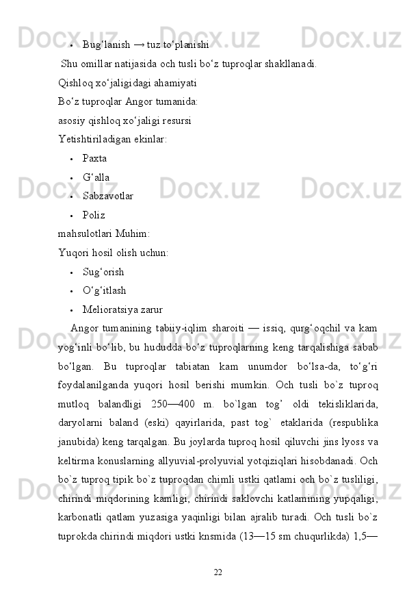 22 Bug‘lanish   →   tuz   to‘planishi
Shu   omillar   natijasida   och   tusli   bo‘z   tuproqlar   shakllanadi. 
Qishloq xo‘jaligidagi ahamiyati
Bo‘z   tuproqlar   Angor  tumanida:
asosiy   qishloq   xo‘jaligi   resursi 
Yetishtiriladigan ekinlar:
 Paxta
 G‘alla
 Sabzavotlar
 Poliz  
mahsulotlari  Muhim:
Yuqori   hosil   olish   uchun:
 Sug‘orish
 O‘g‘itlash
 Melioratsiya   zarur
Angor   tumanining   tabiiy-iqlim   sharoiti   —   issiq,   qurg‘oqchil   va   kam
yog‘inli   bo‘lib,   bu   hududda   bo‘z   tuproqlarning   keng   tarqalishiga   sabab
bo‘lgan.   Bu   tuproqlar   tabiatan   kam   unumdor   bo‘lsa-da,   to‘g‘ri
foydalanilganda   yuqori   hosil   berishi   mumkin.   Och   tusli   bo`z   tuproq
mutloq   balandligi   250—400   m.   bo`lgan   tog’   oldi   tekisliklarida,
daryolarni   baland   (eski)   qayirlarida,   past   tog`   etaklarida   (respublika
janubida) keng tarqalgan. Bu joylarda tuproq hosil qiluvchi jins lyoss va
keltirma konuslarning allyuvial-prolyuvial yotqiziqlari hisobdanadi. Och
bo`z tuproq tipik bo`z tuproqdan chimli ustki qatlami och bo`z tusliligi,
chirindi   miqdorining   kamligi,   chirindi   saklovchi   katlamining   yupqaligi,
karbonatli  qatlam  yuzasiga yaqinligi  bilan ajralib  turadi.  Och tusli  bo`z
tuprokda   chirindi   miqdori   ustki   knsmida   (13—15   sm   chuqurlikda)   1,5— 