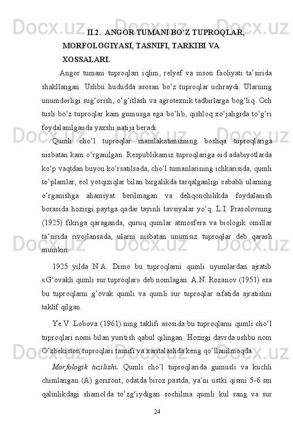 24II.2. ANGOR TUMANI BO’Z TUPROQLAR, 
MORFOLOGIYASI,   TASNIFI,   TARKIBI   VA  
XOSSALARI.
Angor   tumani   tuproqlari   iqlim,   relyef   va   inson   faoliyati   ta’sirida
shakllangan.   Ushbu   hududda   asosan   bo‘z   tuproqlar   uchraydi.   Ularning
unumdorligi sug‘orish, o‘g‘itlash va agrotexnik tadbirlarga bog‘liq. Och
tusli bo‘z tuproqlar kam gumusga ega bo‘lib, qishloq xo‘jaligida to‘g‘ri
foydalanilganda yaxshi natija beradi.
Qumli   cho‘l   tuproqlar   mamlakatimizning   boshqa   tuproqlariga
nisbatan kam o‘rganilgan. Respublikamiz tuproqlariga oid adabiyotlarda
ko‘p   vaqtdan   buyon   ko‘rsatilsada,   cho‘l   tumanlarining   ichkarisida,   qumli
to‘plamlar, eol yotqiziqlar bilan birgalikda tarqalganligi sababli ularning
o‘rganishga   ahamiyat   berilmagan   va   dehqonchilikda   foydalanish
borasida   hozirgi   paytga   qadar   tayinli   tavsiyalar   yo‘q.   L.I.   Prasolovning
(1925)   fikriga   qaraganda,   quruq   qumlar   atmosfera   va   biologik   omillar
ta‘sirida   rivojlansada,   ularni   nisbatan   unumsiz   tuproqlar   deb   qarash
mumkin.
1925  yilda	  N.A.	  Dimo	  bu	  tuproqlarni	  qumli	  uyumlardan	  ajratib
«G‘ovakli qumli sur tuproqlar» deb nomlagan. A.N. Rozanov (1951) esa
bu   tuproqlarni   g‘ovak   qumli   va   qumli   sur   tuproqlar   sifatida   ajratishni
taklif qilgan.
Ye.V. Lobova (1961) ning taklifi asosida bu tuproqlarni qumli cho‘l
tuproqlari nomi bilan yuritish qabul qilingan. Hozirgi davrda ushbu nom
O‘zbekiston tuproqlari tasnifi va xaritalashda keng qo‘llanilmoqda.
Morfologik   tuzilishi.   Qumli   cho‘l   tuproqlarida   gumusli   va   kuchli
chimlangan (A) gorizont, odatda biroz pastda, ya‘ni ustki qismi 5-6 sm
qalinlikdagi   shamolda   to‘zg‘iydigan   sochilma   qumli   kul   rang   va   sur 