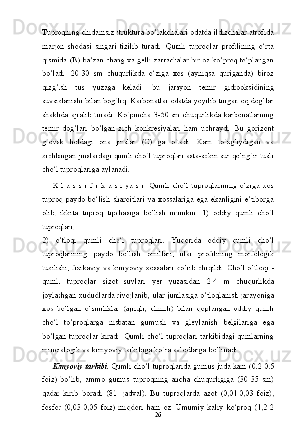 26Tuproqning   chidamsiz struktura bo‘lakchalari odatda ildizchalar atrofida
marjon   shodasi   singari   tizilib   turadi.   Qumli   tuproqlar   profilining   o‘rta
qismida (B) ba‘zan chang va gelli zarrachalar bir oz ko‘proq to‘plangan
bo‘ladi.   20-30   sm   chuqurlikda   o‘ziga   xos   (ayniqsa   quriganda)   biroz
qizg‘ish   tus   yuzaga   keladi.   bu   jarayon   temir   gidrooksidining
suvsizlanishi bilan bog‘liq. Karbonatlar odatda yoyilib turgan oq dog‘lar
shaklida  ajralib  turadi.  Ko‘pincha  3-50 sm  chuqurlikda  karbonatlarning
temir   dog‘lari   bo‘lgan   zich   konkresiyalari   ham   uchraydi.   Bu   gorizont
g‘ovak   holdagi   ona   jinslar   (C)   ga   o‘tadi.   Kam   to‘zg‘iydigan   va
zichlangan jinslardagi qumli cho‘l tuproqlari asta-sekin sur qo‘ng‘ir tusli
cho‘l tuproqlariga aylanadi.
K   l   a   s   s   i   f   i   k   a   s   i   ya   s   i.   Qumli   cho‘l   tuproqlarining   o‘ziga   xos
tuproq   paydo   bo‘lish   sharoitlari   va   xossalariga   ega   ekanligini   e‘tiborga
olib,   ikkita   tuproq   tipchasiga   bo‘lish   mumkin:   1)   oddiy   qumli   cho‘l
tuproqlari;
2)   o‘tloqi   qumli   cho‘l   tuproqlari.   Yuqorida   oddiy   qumli   cho‘l
tuproqlarining   paydo   bo‘lish   omillari,   ular   profilining   morfologik
tuzilishi, fizikaviy va kimyoviy xossalari ko’rib chiqildi. Cho’l o’tloqi -
qumli   tuproqlar   sizot   suvlari   yer   yuzasidan   2-4   m   chuqurlikda
joylashgan xududlarda   rivojlanib,   ular   jumlasiga   o‘tloqlanish   jarayoniga
xos   bo‘lgan   o‘simliklar   (ajriqli,   chimli)   bilan   qoplangan   oddiy   qumli
cho‘l   to‘proqlarga   nisbatan   gumusli   va   gleylanish   belgilariga   ega
bo‘lgan tuproqlar  kiradi.  Qumli  cho‘l tuproqlari  tarkibidagi  qumlarning
mineralogik va kimyoviy tarkibiga ko‘ra avlodlarga bo‘linadi.
Kimyoviy tarkibi.   Qumli cho‘l tuproqlarida gumus juda kam (0,2-0,5
foiz)   bo‘lib,   ammo   gumus   tuproqning   ancha   chuqurligiga   (30-35   sm)
qadar   kirib   boradi   (81-   jadval).   Bu   tuproqlarda   azot   (0,01-0,03   foiz),
fosfor   (0,03-0,05   foiz)   miqdori   ham   oz.   Umumiy   kaliy   ko‘proq   (1,2- 2 