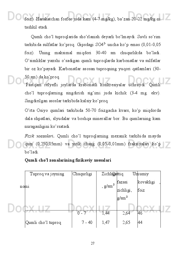 27foiz). Harakatchan fosfor juda kam (4-7 mg/kg), ba‘zan 20-22 mg/kg ni
tashkil etadi.
Qumli cho‘l tuproqlarida sho‘rlanish deyarli bo‘lmaydi. Suvli so‘rim
tarkibida sulfatlar ko‘proq. Gipsdagi SO4 2-
  uncha ko‘p emas (0,01-0,05
foiz).   Uning   maksimal   miqdori   30-40   sm   chuqurlikda   bo‘ladi.
O‘simliklar  yaxshi o‘sadigan qumli  tuproqlarda  karbonatlar  va sulfatlar
bir oz ko‘payadi.  Karbonatlar  asosan tuproqning  yuqori qatlamlari  (30-
50 sm) da ko‘proq.
Pastqam   relyefli   joylarda   krabonatli   konkresiyalar   uchraydi.   Qumli
cho‘l   tuproqlarning   singdirish   sig‘imi   juda   kichik   (3-4   mg.   ekv).
Singdirilgan asoslar tarkibida kalsiy ko‘proq.
O‘rta   Osiyo   qumlari   tarkibida   50-70   foizgacha   kvars,   ko‘p   miqdorda
dala   shpatlari,   slyudalar   va   boshqa   minerallar   bor.   Bu   qumlarning   kam
nuraganligini ko‘rsatadi.
Fizik   xossalari.   Qumli   cho‘l   tuproqlarning   mexanik   tarkibida   mayda
qum   (0,250,05mm)   va   yirik   chang   (0,05-0,01mm)   fraksiyalari   ko‘p
bo‘ladi.
Qumli   cho'l   zonalarining   fizikaviy   xossalari
Tuproq   va   joyning
nomi Chuqurligi Zichligi
,  g/sm 3Qattiq 
fazasi 
zichligi,
g/sm 3 Umumiy 
kovakligi ,
foiz
0 -   7 1,44 2,64 46
Qumli   cho‘l   tuproq 7 -   40 1,47 2,65 44 