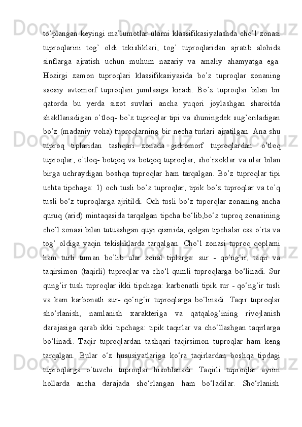 to’plangan  keyingi  ma’lumotlar  ularni  klassifikasiyalashda  cho’l zonasi
tuproqlarini   tog’   oldi   tekisliklari,   tog’   tuproqlaridan   ajratib   alohida
sinflarga   ajratish   uchun   muhum   nazariy   va   amaliy   ahamyatga   ega.
Hozirgi   zamon   tuproqlari   klassifikasiyasida   bo’z   tuproqlar   zonaning
asosiy   avtomorf   tuproqlari   jumlasiga   kiradi.   Bo’z   tuproqlar   bilan   bir
qatorda   bu   yerda   sizot   suvlari   ancha   yuqori   joylashgan   sharoitda
shakllanadigan  o’tloq-  bo’z tuproqlar  tipi  va shuningdek  sug’oriladigan
bo’z (madaniy voha) tuproqlarning bir necha turlari ajratilgan. Ana shu
tuproq   tiplaridan   tashqari   zonada   gidromorf   tuproqlardan:   o’tloq
tuproqlar,  o’tloq-  botqoq va botqoq tuproqlar,  sho’rxoklar  va ular bilan
birga   uchraydigan   boshqa   tuproqlar   ham   tarqalgan.   Bo’z   tuproqlar   tipi
uchta  tipchaga:  1)  och  tusli   bo’z tuproqlar,  tipik  bo’z  tuproqlar   va to’q
tusli  bo‘z tuproqlarga ajritildi.  Och tusli  bo‘z tuporqlar  zonaning ancha
quruq (arid) mintaqasida tarqalgan tipcha bo‘lib,bo‘z tuproq zonasining
cho‘l zonasi bilan tutuashgan quyi qismida, qolgan tipchalar esa o‘rta va
tog‘   oldiga   yaqin   tekisliklarda   tarqalgan.   Cho’l   zonasi   tuproq   qoplami
ham   turli   tuman   bo’lib   ular   zonal   tiplarga:   sur   -   qo‘ng‘ir,   taqir   va
taqirsimon   (taqirli)   tuproqlar   va   cho‘l   qumli   tuproqlarga   bo‘linadi.   Sur
qung‘ir tusli tuproqlar ikki tipchaga: karbonatli tipik sur - qo‘ng‘ir tusli
va   kam   karbonatli   sur-   qo‘ng‘ir   tuproqlarga   bo‘linadi.   Taqir   tuproqlar
sho‘rlanish,   namlanish   xarakteriga   va   qatqalog‘ining   rivojlanish
darajasiga   qarab   ikki   tipchaga:   tipik   taqirlar   va   cho‘llashgan   taqirlarga
bo‘linadi.   Taqir   tuproqlardan   tashqari   taqirsimon   tuproqlar   ham   keng
tarqalgan.   Bular   o‘z   hususiyatlariga   ko‘ra   taqirlardan   boshqa   tipdagi
tuproqlarga   o‘tuvchi   tuproqlar   hisoblanadi.   Taqirli   tuproqlar   ayrim
hollarda     ancha     darajada     sho‘rlangan     ham     bo‘ladilar.     Sho‘rlanish 