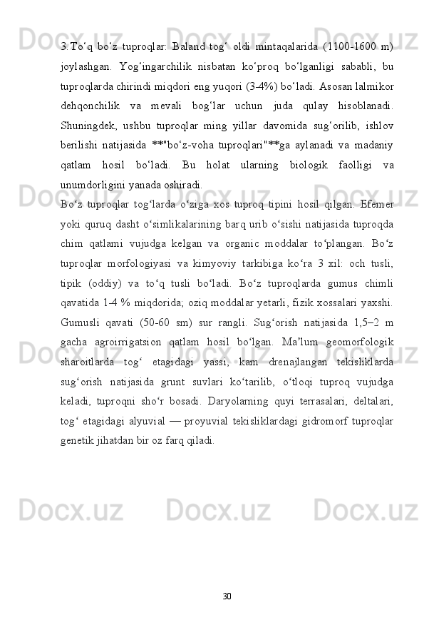 303. To‘q   bo‘z   tuproqlar:   Baland   tog‘   oldi   mintaqalarida   (1100-1600   m)
joylashgan.   Yog‘ingarchilik   nisbatan   ko‘proq   bo‘lganligi   sababli,   bu
tuproqlarda   chirindi   miqdori   eng   yuqori   (3-4%)   bo‘ladi.   Asosan   lalmikor
dehqonchilik   va   mevali   bog‘lar   uchun   juda   qulay   hisoblanadi.
Shuningdek,   ushbu   tuproqlar   ming   yillar   davomida   sug‘orilib,   ishlov
berilishi   natijasida   **"bo‘z-voha   tuproqlari"**ga   aylanadi   va   madaniy
qatlam   hosil   bo‘ladi.   Bu   holat   ularning   biologik   faolligi   va
unumdorligini yanada oshiradi.
Bo zʻ   tuproqlar   tog larda	ʻ   o ziga	ʻ   xos   tuproq   tipini   hosil   qilgan.   Efemer
yoki quruq dasht o simlikalarining  barq urib o sishi natijasida tuproqda	
ʻ ʻ
chim   qatlami   vujudga   kelgan   va   organic   moddalar   to plangan.   Bo z	
ʻ ʻ
tuproqlar   morfologiyasi   va   kimyoviy   tarkibiga   ko ra   3   xil:   och   tusli,	
ʻ
tipik   (oddiy)   va   to q   tusli   bo ladi.   Bo z   tuproqlarda   gumus   chimli	
ʻ ʻ ʻ
qavatida 1-4   % miqdorida; oziq moddalar yetarli, fizik xossalari yaxshi.
Gumusli   qavati   (50-60   sm)   sur   rangli.   Sug orish	
ʻ   natijasida   1,5–2   m
gacha   agroirrigatsion   qatlam   hosil   bo lgan.   Ma lum   geomorfologik	
ʻ ʼ
sharoitlarda   tog   etagidagi   yassi,   kam   drenajlangan   tekisliklarda	
ʻ
sug orish   natijasida   grunt   suvlari   ko tarilib,   o tloqi   tuproq   vujudga	
ʻ ʻ ʻ
keladi,   tuproqni   sho r   bosadi.   Daryolarning   quyi   terrasalari,   deltalari,	
ʻ
tog   etagidagi   alyuvial  —  proyuvial	
ʻ   tekisliklardagi  gidromorf  tuproqlar
genetik   jihatdan bir oz farq  qiladi. 