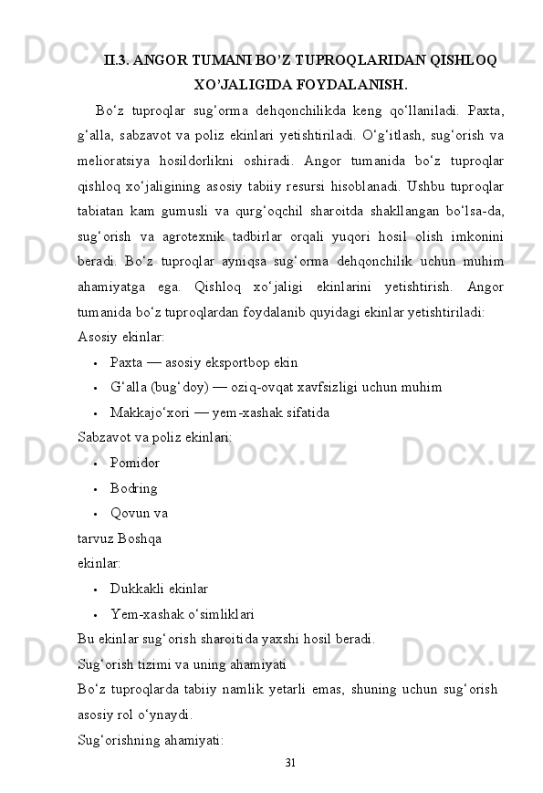 31II.3. ANGOR   TUMANI   BO’Z   TUPROQLARIDAN   QISHLOQ
XO’JALIGIDA FOYDALANISH.
Bo‘z   tuproqlar   sug‘orma   dehqonchilikda   keng   qo‘llaniladi.   Paxta,
g‘alla,   sabzavot   va   poliz   ekinlari   yetishtiriladi.   O‘g‘itlash,   sug‘orish   va
melioratsiya   hosildorlikni   oshiradi.   Angor   tumanida   bo‘z   tuproqlar
qishloq   xo‘jaligining   asosiy   tabiiy   resursi   hisoblanadi.   Ushbu   tuproqlar
tabiatan   kam   gumusli   va   qurg‘oqchil   sharoitda   shakllangan   bo‘lsa-da,
sug‘orish   va   agrotexnik   tadbirlar   orqali   yuqori   hosil   olish   imkonini
beradi.   Bo‘z   tuproqlar   ayniqsa   sug‘orma   dehqonchilik   uchun   muhim
ahamiyatga   ega.   Qishloq   xo‘jaligi   ekinlarini   yetishtirish.   Angor
tumanida bo‘z tuproqlardan foydalanib quyidagi ekinlar yetishtiriladi:
Asosiy   ekinlar:
 Paxta —   asosiy   eksportbop   ekin
 G‘alla   (bug‘doy)   — oziq-ovqat   xavfsizligi   uchun   muhim
 Makkajo‘xori   —   yem-xashak   sifatida
Sabzavot va poliz ekinlari:
 Pomidor
 Bodring
 Qovun   va  
tarvuz Boshqa 
ekinlar:
 Dukkakli   ekinlar
 Yem-xashak   o‘simliklari
Bu   ekinlar   sug‘orish   sharoitida   yaxshi   hosil   beradi. 
Sug‘orish tizimi va uning ahamiyati
Bo‘z   tuproqlarda   tabiiy   namlik   yetarli   emas,   shuning   uchun   sug‘orish 
asosiy rol o‘ynaydi.
Sug‘orishning   ahamiyati: 