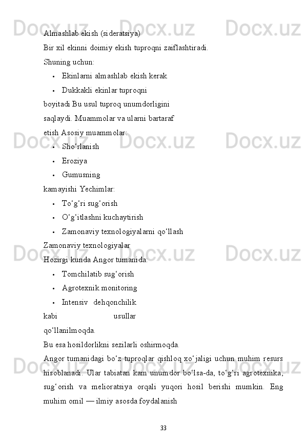 33Almashlab   ekish   (sideratsiya)
Bir   xil   ekinni   doimiy   ekish   tuproqni   zaiflashtiradi. 
Shuning uchun:
 Ekinlarni   almashlab   ekish   kerak
 Dukkakli   ekinlar   tuproqni  
boyitadi Bu usul tuproq unumdorligini 
saqlaydi. Muammolar va ularni bartaraf 
etish Asosiy muammolar:
 Sho‘rlanish
 Eroziya
 Gumusning  
kamayishi  Yechimlar:
 To‘g‘ri  sug‘orish
 O‘g‘itlashni  kuchaytirish
 Zamonaviy   texnologiyalarni   qo‘llash
Zamonaviy texnologiyalar
Hozirgi   kunda   Angor  tumanida:
 Tomchilatib   sug‘orish
 Agrotexnik   monitoring
 Intensiv   dehqonchilik
kabi   usullar
qo‘llanilmoqda.
Bu   esa   hosildorlikni sezilarli   oshirmoqda.
Angor tumanidagi  bo‘z tuproqlar qishloq xo‘jaligi  uchun muhim  resurs
hisoblanadi.   Ular   tabiatan   kam   unumdor   bo‘lsa-da,   to‘g‘ri   agrotexnika,
sug‘orish   va   melioratsiya   orqali   yuqori   hosil   berishi   mumkin.   Eng
muhim omil — ilmiy asosda foydalanish 