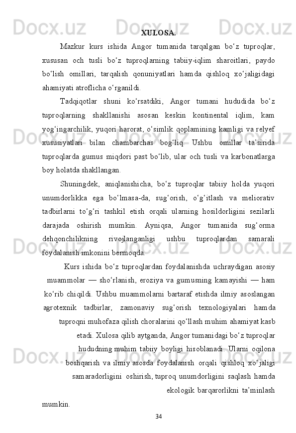 34XULOSA.
Mazkur   kurs   ishida   Angor   tumanida   tarqalgan   bo‘z   tuproqlar,
xususan   och   tusli   bo‘z   tuproqlarning   tabiiy-iqlim   sharoitlari,   paydo
bo‘lish   omillari,   tarqalish   qonuniyatlari   hamda   qishloq   xo‘jaligidagi
ahamiyati atroflicha o‘rganildi.
Tadqiqotlar   shuni   ko‘rsatdiki,   Angor   tumani   hududida   bo‘z
tuproqlarning   shakllanishi   asosan   keskin   kontinental   iqlim,   kam
yog‘ingarchilik,  yuqori  harorat, o‘simlik  qoplamining  kamligi  va relyef
xususiyatlari   bilan   chambarchas   bog‘liq.   Ushbu   omillar   ta’sirida
tuproqlarda   gumus   miqdori   past   bo‘lib,   ular   och   tusli   va   karbonatlarga
boy holatda shakllangan.
Shuningdek,   aniqlanishicha,   bo‘z   tuproqlar   tabiiy   holda   yuqori
unumdorlikka   ega   bo‘lmasa-da,   sug‘orish,   o‘g‘itlash   va   meliorativ
tadbirlarni   to‘g‘ri   tashkil   etish   orqali   ularning   hosildorligini   sezilarli
darajada   oshirish   mumkin.   Ayniqsa,   Angor   tumanida   sug‘orma
dehqonchilikning   rivojlanganligi   ushbu   tuproqlardan   samarali
foydalanish imkonini bermoqda.
Kurs   ishida   bo‘z   tuproqlardan   foydalanishda   uchraydigan   asosiy
muammolar   —   sho‘rlanish,   eroziya   va   gumusning   kamayishi   —   ham
ko‘rib   chiqildi.   Ushbu   muammolarni   bartaraf   etishda   ilmiy   asoslangan
agrotexnik tadbirlar, zamonaviy sug‘orish texnologiyalari hamda
tuproqni   muhofaza   qilish   choralarini   qo‘llash   muhim   ahamiyat   kasb
etadi. Xulosa qilib aytganda, Angor tumanidagi bo‘z tuproqlar
hududning muhim   tabiiy   boyligi   hisoblanadi.   Ularni   oqilona
boshqarish   va   ilmiy asosda   foydalanish   orqali   qishloq   xo‘jaligi
samaradorligini   oshirish, tuproq   unumdorligini   saqlash   hamda
ekologik   barqarorlikni   ta’minlash
mumkin. 