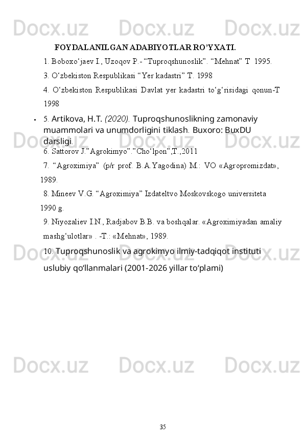 35FOYDALANILGAN   ADABIYOTLAR   RO’YXATI.
1.   Boboxo‘jaev   I.,   Uzoqov   P.- “Tuproqshunoslik”.   “Mehnat”   T   1995.
3.   O‘zbekiston   Respublikasi “Yer   kadastri”   T.   1998
4.   O‘zbekiston   Respublikasi   Davlat   yer   kadastri   to‘g‘risidagi   qonun-T 
1998
 5.  Artikova, H.T.  (2020).  Tuproqshunoslikning zamonaviy 
muammolari   va   unumdorligini   tiklash .   Buxoro:   BuxDU  
darsligi .
6. Sattorov   J.”Agrokimyo”.”Cho‘lpon”,T.,2011
7. “Agroximiya”   (p/r   prof.   B.A.Yagodina)   M.:   VO   «Agropromizdat», 
1989.
8. Mineev   V.G.   “Agroximiya”   Izdateltvo   Moskovskogo   universiteta  
1990  g.
9. Niyozaliev   I.N.,   Radjabov   B.B.   va   boshqalar.   «Agroximiyadan   amaliy
mashg‘ulotlar» . -T.: «Mehnat», 1989.
10. Tuproqshunoslik   va   agrokimyo   ilmiy-tadqiqot   instituti  
uslubiy qo‘llanmalari (2001-2026 yillar to‘plami) 