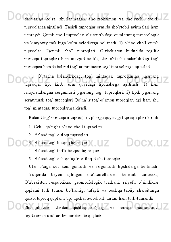 darajasiga   ko‘ra,   shurlanmagan,   sho‘rxoksimon   va   sho‘rxokli   taqirli
tuproqlarga ajritiladi. Taqirli tuproqlar orasida sho‘rtobli ayirmalari ham
uchraydi.   Qumli   cho‘l   tuproqlari   o‘z   tarkibidagi   qumlarning   minerologik
va kimyoviy  tarkibiga  ko‘ra avlodlarga  bo‘linadi:  1) o‘tloq  cho‘l  qumli
tuproqlar;   2)qumli   cho‘l   tuproqlari.   O‘zbekiston   hududida   tog‘lik
mintaqa   tuproqlari   ham   mavjud   bo‘lib,   ular   o‘rtacha   balanlikdagi   tog‘
mintaqasi hamda baland tog‘lar mintaqasi tog‘ tuproqlariga ajratiladi.
1)   O‘rtacha   balandlikdagi   tog‘   mintaqasi   tuproqlariga   jigarrang
tuproqlar   tipi   kirib,   ular   quyidagi   tipchalarga   ajritiladi:   1)   kam
ishqorsizlangan   sergumusli   jigarrang   tog‘   tuproqlari;   2)   tipik   jigarrang
sergumusli tog‘ tuproqlari Qo‘ng‘ir tog‘-o‘rmon tuproqlari tipi ham shu
tog‘ mintaqasi tuproqlariga kiradi.
Baland   tog‘   mintaqasi   tuproqlar   tiplariga   quyidagi   tuproq   tiplari   kiradi:
1. Och   -   qo’ng’ir   o’tloq   cho’l  tuproqlari.
2. Baland   tog‘   o‘tloqi   tuproqlari.
3. Baland   tog‘   botqoq  tuproqlari
4. Baland   tog‘   torfli-botqoq   tuproqlari.
5. Baland   tog‘   och   qo‘ng‘ir   o‘tloq   dasht   tuproqlari.
Ular   o‘ziga   xos   kam   gumusli   va   sergumusli   tipchalarga   bo‘linadi.
Yuqorida    bayon	    qilingan	    ma‘lumotlardan	    ko‘rinib	    turibdiki,
O‘zbekiston   respublikasi   geomorfologik   tuzilishi,   relyefi,   o‘simliklar
qoplami   turli   tuman   bo‘lishligi   tufayli   va   boshqa   tabiiy   sharoitlarga
qarab, tuproq qoplami tip, tipcha, avlod, xil, turlari ham turli-tumandir.
Shu   jihatdan   ulardan   qishloq   xo‘jaligi   va   boshqa   maqsadlarda
foydalanish usullari bir-biridan farq qiladi. 