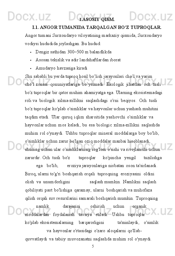 5I. ASOSIY   QISM.
I.1. ANGOR   TUMANIDA   TARQALGAN   BO’Z   TUPROQLAR.
Angor   tumani Surxondaryo   viloyatining markaziy   qismida, Surxondaryo 
vodiysi hududida joylashgan. Bu hudud:
 Dengiz   sathidan   300–500 m   balandlikda
 Asosan   tekislik   va   adir   landshaftlardan  iborat
 Amudaryo   havzasiga   kiradi
Shu   sababli   bu   yerda   tuproq   hosil   bo‘lish   jarayonlari   cho‘l   va   yarim  
cho‘l zonasi   qonuniyatlariga   bo‘ysunadi.   Ekologik   jihatdan   och   tusli  
bo'z tuproqlar bir qator muhim   ahamiyatga ega. Ularning ekosistemadagi
roli va   biologik   xilma-xillikni   saqlashdagi   o'rni   beqiyos.   Och   tusli  
bo'z tuproqlar   ko'plab   o'simliklar   va   hayvonlar   uchun   yashash   muhitini  
taqdim etadi.   Ular   quruq   iqlim   sharoitida   yashovchi   o'simliklar   va  
hayvonlar uchun   mos   keladi,   bu   esa   biologic   xilma-xillikni   saqlashda  
muhim   rol o'ynaydi.   Ushbu   tuproqlar   mineral   moddalarga   boy   bo'lib,  
o'simliklar uchun zarur bo'lgan oziq moddalar manbai hisoblanadi, 
shuning uchun ular o'simliklarning sog'lom o'sishi va rivojlanishi uchun 
zarurdir. Och   tusli bo'z tuproqlar ko'pincha yengil tuzilishga
ega bo'lib, eroziya  jarayonlariga   nisbatan   oson ta'sirlanadi.  
Biroq, ularni to'g'ri   boshqarish orqali   tuproqning   eroziyasini   oldini  
olish   va   unumdorligini   saqlash  mumkin.   Namlikni   saqlash  
qobiliyati   past   bo'lishiga   qaramay,   ularni   boshqarish   va   muhofaza  
qilish   orqali   suv   resurslarini   samarali   boshqarish  mumkin. Tuproqning
namlik darajasini oshirish uchun organik 
moddalardan foydalanish tavsiya etiladi. Ushbu tuproqlar  
ko'plab  ekosistemalarning barqarorligini ta'minlaydi, o'simlik
va hayvonlar  o'rtasidagi   o'zaro   aloqalarni   qo'llab-
quvvatlaydi   va   tabiiy   muvozanatni saqlashda   muhim   rol   o'ynaydi.   