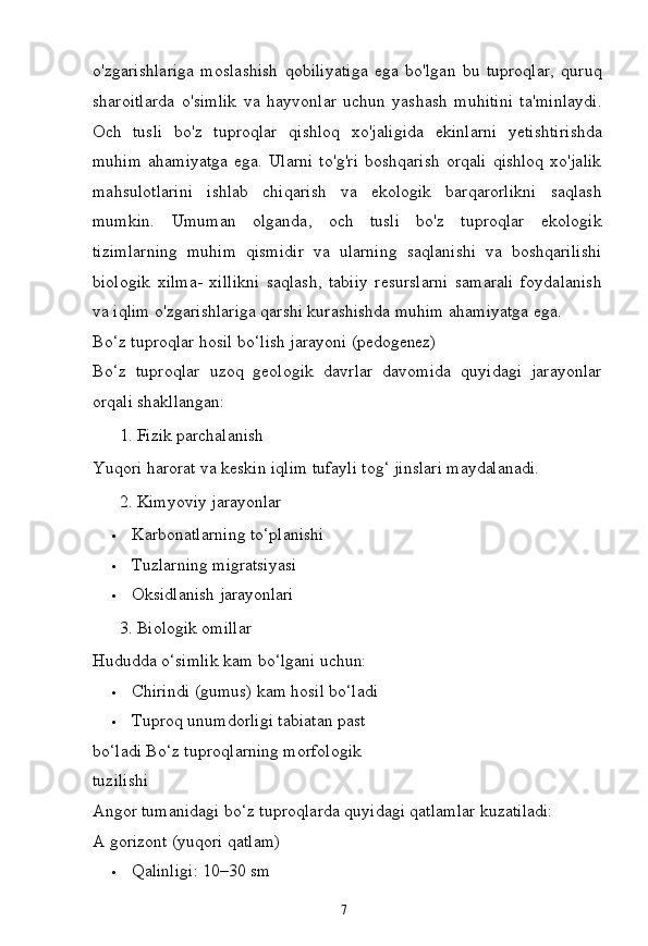 7o'zgarishlariga   moslashish   qobiliyatiga   ega   bo'lgan   bu   tuproqlar,   quruq
sharoitlarda   o'simlik   va   hayvonlar   uchun   yashash   muhitini   ta'minlaydi.
Och   tusli   bo'z   tuproqlar   qishloq   xo'jaligida   ekinlarni   yetishtirishda
muhim  ahamiyatga  ega. Ularni  to'g'ri  boshqarish  orqali  qishloq  xo'jalik
mahsulotlarini   ishlab   chiqarish   va   ekologik   barqarorlikni   saqlash
mumkin.   Umuman   olganda,   och   tusli   bo'z   tuproqlar   ekologik
tizimlarning   muhim   qismidir   va   ularning   saqlanishi   va   boshqarilishi
biologik   xilma-   xillikni   saqlash,   tabiiy   resurslarni   samarali   foydalanish
va iqlim o'zgarishlariga qarshi kurashishda muhim ahamiyatga ega.
Bo‘z   tuproqlar   hosil   bo‘lish   jarayoni   (pedogenez)
Bo‘z   tuproqlar   uzoq   geologik   davrlar   davomida   quyidagi   jarayonlar
orqali  shakllangan:
??????   1.   Fizik   parchalanish
Yuqori   harorat   va   keskin   iqlim   tufayli   tog‘   jinslari   maydalanadi.
??????   2.   Kimyoviy   jarayonlar
 Karbonatlarning   to‘planishi
 Tuzlarning   migratsiyasi
 Oksidlanish   jarayonlari
??????   3.   Biologik  omillar
Hududda   o‘simlik   kam   bo‘lgani  uchun:
 Chirindi   (gumus)   kam   hosil  bo‘ladi
 Tuproq   unumdorligi   tabiatan   past  
bo‘ladi Bo‘z tuproqlarning morfologik 
tuzilishi
Angor   tumanidagi   bo‘z   tuproqlarda   quyidagi   qatlamlar   kuzatiladi:
A gorizont (yuqori qatlam)
 Qalinligi:   10–30   sm 