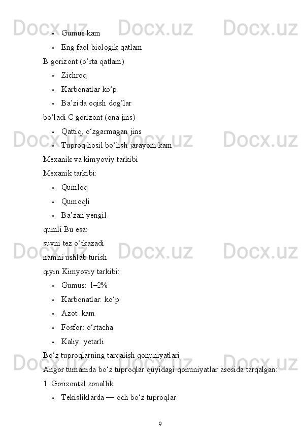 9 Gumus   kam
 Eng   faol   biologik   qatlam
B gorizont (o‘rta qatlam)
 Zichroq
 Karbonatlar   ko‘p
 Ba’zida   oqish   dog‘lar  
bo‘ladi C gorizont (ona jins)
 Qattiq,   o‘zgarmagan   jins
 Tuproq   hosil   bo‘lish   jarayoni   kam
Mexanik va kimyoviy tarkibi
Mexanik   tarkibi:
 Qumloq
 Qumoqli
 Ba’zan   yengil  
qumli Bu esa:
suvni tez o‘tkazadi  
namni   ushlab   turish  
qiyin Kimyoviy tarkibi:
 Gumus:   1–2%
 Karbonatlar:   ko‘p
 Azot:   kam
 Fosfor:   o‘rtacha
 Kaliy:   yetarli
Bo‘z   tuproqlarning   tarqalish  qonuniyatlari
Angor   tumanida   bo‘z   tuproqlar   quyidagi   qonuniyatlar   asosida  tarqalgan:
1. Gorizontal   zonallik
 Tekisliklarda —   och   bo‘z   tuproqlar 