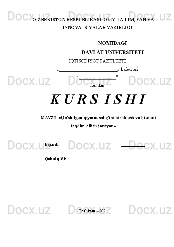 O‘ZBEKISTON RESPUBLIKASI  OLIY TA’LIM, FAN VA
INNOVATSIYALAR VAZIRLIGI
___________ NOMIDAGI
___________ DAVLAT UNIVERSITETI
IQTISODIYOT FAKULTETI
«_________________________»  kafedrasi
“________________”
fanidan
K U R S  I S H I
MAVZU: « Qo'shilgan qiymat solig'ini hisoblash va hisobni
taqdim qilish jarayon »
Bajardi: ____________
Qabul qildi: ____________
Toshkent – 202_ 