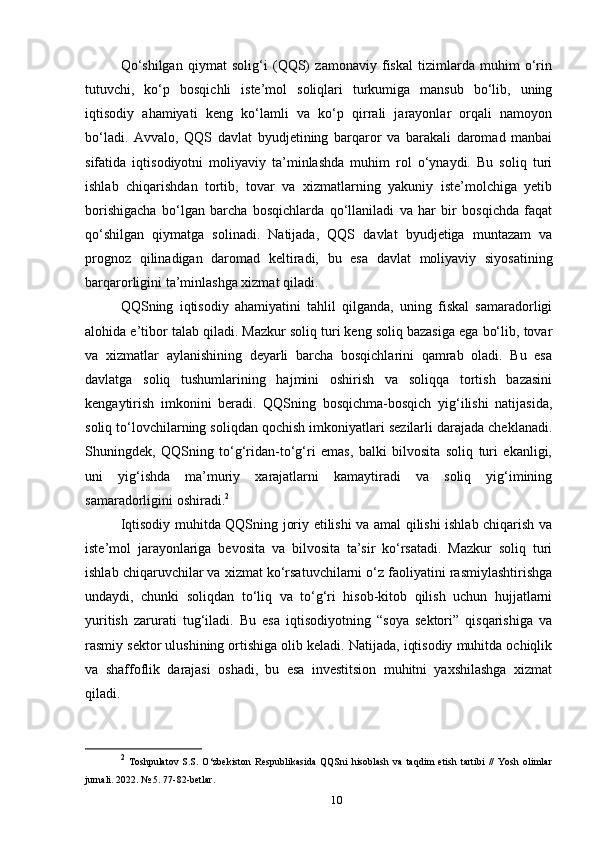 Qo‘shilgan   qiymat   solig‘i   (QQS)   zamonaviy   fiskal   tizimlarda   muhim   o‘rin
tutuvchi,   ko‘p   bosqichli   iste’mol   soliqlari   turkumiga   mansub   bo‘lib,   uning
iqtisodiy   ahamiyati   keng   ko‘lamli   va   ko‘p   qirrali   jarayonlar   orqali   namoyon
bo‘ladi.   Avvalo,   QQS   davlat   byudjetining   barqaror   va   barakali   daromad   manbai
sifatida   iqtisodiyotni   moliyaviy   ta’minlashda   muhim   rol   o‘ynaydi.   Bu   soliq   turi
ishlab   chiqarishdan   tortib,   tovar   va   xizmatlarning   yakuniy   iste’molchiga   yetib
borishigacha   bo‘lgan   barcha   bosqichlarda   qo‘llaniladi   va   har   bir   bosqichda   faqat
qo‘shilgan   qiymatga   solinadi.   Natijada,   QQS   davlat   byudjetiga   muntazam   va
prognoz   qilinadigan   daromad   keltiradi,   bu   esa   davlat   moliyaviy   siyosatining
barqarorligini ta’minlashga xizmat qiladi.
QQSning   iqtisodiy   ahamiyatini   tahlil   qilganda,   uning   fiskal   samaradorligi
alohida e’tibor talab qiladi. Mazkur soliq turi keng soliq bazasiga ega bo‘lib, tovar
va   xizmatlar   aylanishining   deyarli   barcha   bosqichlarini   qamrab   oladi.   Bu   esa
davlatga   soliq   tushumlarining   hajmini   oshirish   va   soliqqa   tortish   bazasini
kengaytirish   imkonini   beradi.   QQSning   bosqichma-bosqich   yig‘ilishi   natijasida,
soliq to‘lovchilarning soliqdan qochish imkoniyatlari sezilarli darajada cheklanadi.
Shuningdek,   QQSning   to‘g‘ridan-to‘g‘ri   emas,   balki   bilvosita   soliq   turi   ekanligi,
uni   yig‘ishda   ma’muriy   xarajatlarni   kamaytiradi   va   soliq   yig‘imining
samaradorligini oshiradi. 2
Iqtisodiy muhitda QQSning joriy etilishi va amal qilishi ishlab chiqarish va
iste’mol   jarayonlariga   bevosita   va   bilvosita   ta’sir   ko‘rsatadi.   Mazkur   soliq   turi
ishlab chiqaruvchilar va xizmat ko‘rsatuvchilarni o‘z faoliyatini rasmiylashtirishga
undaydi,   chunki   soliqdan   to‘liq   va   to‘g‘ri   hisob-kitob   qilish   uchun   hujjatlarni
yuritish   zarurati   tug‘iladi.   Bu   esa   iqtisodiyotning   “soya   sektori”   qisqarishiga   va
rasmiy sektor ulushining ortishiga olib keladi. Natijada, iqtisodiy muhitda ochiqlik
va   shaffoflik   darajasi   oshadi,   bu   esa   investitsion   muhitni   yaxshilashga   xizmat
qiladi.
2
  Toshpulatov   S.S.   O‘zbekiston   Respublikasida   QQSni   hisoblash   va   taqdim   etish   tartibi   //   Yosh   olimlar
jurnali. 2022. № 5. 77-82-betlar.
10 
