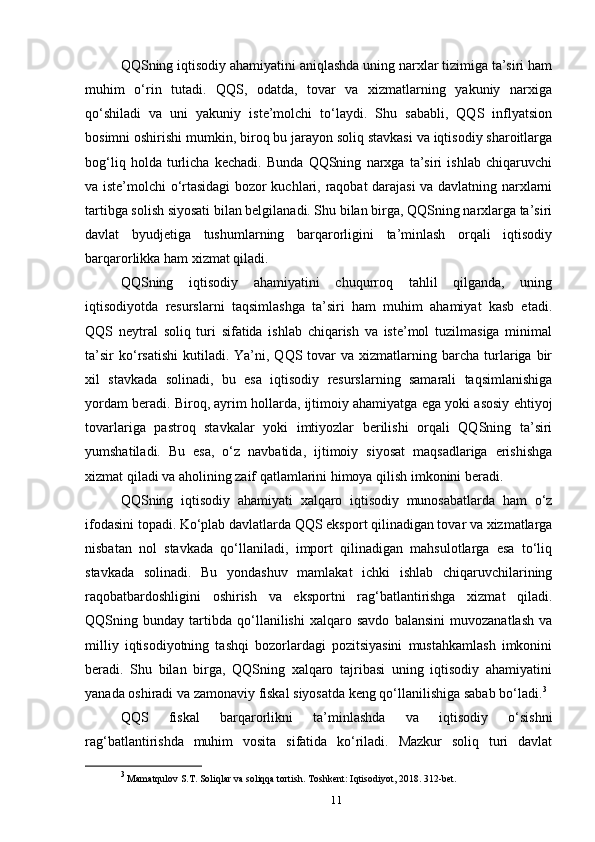 QQSning iqtisodiy ahamiyatini aniqlashda uning narxlar tizimiga ta’siri ham
muhim   o‘rin   tutadi.   QQS,   odatda,   tovar   va   xizmatlarning   yakuniy   narxiga
qo‘shiladi   va   uni   yakuniy   iste’molchi   to‘laydi.   Shu   sababli,   QQS   inflyatsion
bosimni oshirishi mumkin, biroq bu jarayon soliq stavkasi va iqtisodiy sharoitlarga
bog‘liq   holda   turlicha   kechadi.   Bunda   QQSning   narxga   ta’siri   ishlab   chiqaruvchi
va iste’molchi o‘rtasidagi bozor kuchlari, raqobat darajasi va davlatning narxlarni
tartibga solish siyosati bilan belgilanadi. Shu bilan birga, QQSning narxlarga ta’siri
davlat   byudjetiga   tushumlarning   barqarorligini   ta’minlash   orqali   iqtisodiy
barqarorlikka ham xizmat qiladi.
QQSning   iqtisodiy   ahamiyatini   chuqurroq   tahlil   qilganda,   uning
iqtisodiyotda   resurslarni   taqsimlashga   ta’siri   ham   muhim   ahamiyat   kasb   etadi.
QQS   neytral   soliq   turi   sifatida   ishlab   chiqarish   va   iste’mol   tuzilmasiga   minimal
ta’sir  ko‘rsatishi   kutiladi.  Ya’ni,  QQS  tovar   va  xizmatlarning  barcha   turlariga  bir
xil   stavkada   solinadi,   bu   esa   iqtisodiy   resurslarning   samarali   taqsimlanishiga
yordam beradi. Biroq, ayrim hollarda, ijtimoiy ahamiyatga ega yoki asosiy ehtiyoj
tovarlariga   pastroq   stavkalar   yoki   imtiyozlar   berilishi   orqali   QQSning   ta’siri
yumshatiladi.   Bu   esa,   o‘z   navbatida,   ijtimoiy   siyosat   maqsadlariga   erishishga
xizmat qiladi va aholining zaif qatlamlarini himoya qilish imkonini beradi.
QQSning   iqtisodiy   ahamiyati   xalqaro   iqtisodiy   munosabatlarda   ham   o‘z
ifodasini topadi. Ko‘plab davlatlarda QQS eksport qilinadigan tovar va xizmatlarga
nisbatan   nol   stavkada   qo‘llaniladi,   import   qilinadigan   mahsulotlarga   esa   to‘liq
stavkada   solinadi.   Bu   yondashuv   mamlakat   ichki   ishlab   chiqaruvchilarining
raqobatbardoshligini   oshirish   va   eksportni   rag‘batlantirishga   xizmat   qiladi.
QQSning   bunday   tartibda   qo‘llanilishi   xalqaro   savdo   balansini   muvozanatlash   va
milliy   iqtisodiyotning   tashqi   bozorlardagi   pozitsiyasini   mustahkamlash   imkonini
beradi.   Shu   bilan   birga,   QQSning   xalqaro   tajribasi   uning   iqtisodiy   ahamiyatini
yanada oshiradi va zamonaviy fiskal siyosatda keng qo‘llanilishiga sabab bo‘ladi. 3
QQS   fiskal   barqarorlikni   ta’minlashda   va   iqtisodiy   o‘sishni
rag‘batlantirishda   muhim   vosita   sifatida   ko‘riladi.   Mazkur   soliq   turi   davlat
3
 Mamatqulov S.T. Soliqlar va soliqqa tortish. Toshkent: Iqtisodiyot, 2018. 312-bet.
11 