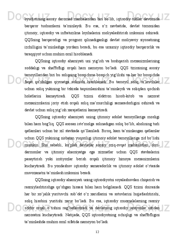 byudjetining   asosiy   daromad   manbalaridan   biri   bo‘lib,   iqtisodiy   sikllar   davomida
barqaror   tushumlarni   ta’minlaydi.   Bu   esa,   o‘z   navbatida,   davlat   tomonidan
ijtimoiy,   iqtisodiy  va   infratuzilma   loyihalarini   moliyalashtirish   imkonini   oshiradi.
QQSning   barqarorligi   va   prognoz   qilinadiganligi   davlat   moliyaviy   siyosatining
izchilligini   ta’minlashga   yordam   beradi,   bu   esa   umumiy   iqtisodiy   barqarorlik   va
taraqqiyot uchun muhim omil hisoblanadi.
QQSning   iqtisodiy   ahamiyati   uni   yig‘ish   va   boshqarish   mexanizmlarining
soddaligi   va   shaffofligi   orqali   ham   namoyon   bo‘ladi.   QQS   tizimining   asosiy
tamoyillaridan biri bu soliqning bosqichma-bosqich yig‘ilishi va har bir bosqichda
faqat   qo‘shilgan   qiymatga   solinishi   hisoblanadi.   Bu   tamoyil   soliq   to‘lovchilar
uchun   soliq   yukining   bir   tekisda   taqsimlanishini   ta’minlaydi   va   soliqdan   qochish
holatlarini   kamaytiradi.   QQS   tizimi   elektron   hisob-kitob   va   nazorat
mexanizmlarini   joriy   etish   orqali   soliq   ma’murchiligi   samaradorligini   oshiradi   va
davlat uchun soliq yig‘ish xarajatlarini kamaytiradi.
QQSning   iqtisodiy   ahamiyati   uning   ijtimoiy   adolat   tamoyillariga   mosligi
bilan ham bog‘liq. QQS asosan iste’molga solinadigan soliq bo‘lib, aholining turli
qatlamlari  uchun bir  xil stavkada qo‘llaniladi. Biroq, kam  ta’minlangan qatlamlar
uchun QQS yukining nisbatan yuqoriligi ijtimoiy adolat tamoyillariga zid bo‘lishi
mumkin.   Shu   sababli,   ko‘plab   davlatlar   asosiy   oziq-ovqat   mahsulotlari,   dori-
darmonlar   va   ijtimoiy   ahamiyatga   ega   xizmatlar   uchun   QQS   stavkalarini
pasaytirish   yoki   imtiyozlar   berish   orqali   ijtimoiy   himoya   mexanizmlarini
kuchaytiradi.   Bu   yondashuv   iqtisodiy   samaradorlik   va   ijtimoiy   adolat   o‘rtasida
muvozanatni ta’minlash imkonini beradi.
QQSning iqtisodiy ahamiyati uning iqtisodiyotni soyalashuvdan chiqarish va
rasmiylashtirishga   qo‘shgan   hissasi   bilan   ham   belgilanadi.   QQS   tizimi   doirasida
har   bir   xo‘jalik   yurituvchi   sub’ekt   o‘z   xaridlarini   va   sotuvlarini   hujjatlashtirishi,
soliq   hisobini   yuritishi   zarur   bo‘ladi.   Bu   esa,   iqtisodiy   muomalalarning   rasmiy
sektor   orqali   o‘tishini   rag‘batlantiradi   va   davlatning   iqtisodiy   jarayonlar   ustidan
nazoratini   kuchaytiradi.   Natijada,   QQS   iqtisodiyotning   ochiqligi   va   shaffofligini
ta’minlashda muhim omil sifatida namoyon bo‘ladi.
12 