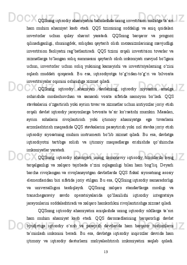 QQSning iqtisodiy ahamiyatini baholashda uning investitsion muhitga ta’siri
ham   muhim   ahamiyat   kasb   etadi.   QQS   tizimining   soddaligi   va   aniq   qoidalari
investorlar   uchun   qulay   sharoit   yaratadi.   QQSning   barqaror   va   prognoz
qilinadiganligi,   shuningdek,   soliqdan   qaytarib   olish   mexanizmlarining   mavjudligi
investitsion   faoliyatni   rag‘batlantiradi.   QQS   tizimi   orqali   investitsion   tovarlar   va
xizmatlarga to‘langan soliq summasini  qaytarib olish imkoniyati  mavjud bo‘lgani
uchun,   investorlar   uchun   soliq   yukining   kamayishi   va   investitsiyalarning   o‘zini
oqlash   muddati   qisqaradi.   Bu   esa,   iqtisodiyotga   to‘g‘ridan-to‘g‘ri   va   bilvosita
investitsiyalar oqimini oshirishga xizmat qiladi.
QQSning   iqtisodiy   ahamiyati   davlatning   iqtisodiy   siyosatini   amalga
oshirishda   moslashuvchan   va   samarali   vosita   sifatida   namoyon   bo‘ladi.   QQS
stavkalarini o‘zgartirish yoki ayrim tovar va xizmatlar uchun imtiyozlar joriy etish
orqali   davlat   iqtisodiy   jarayonlarga   bevosita   ta’sir   ko‘rsatishi   mumkin.   Masalan,
ayrim   sohalarni   rivojlantirish   yoki   ijtimoiy   ahamiyatga   ega   tovarlarni
arzonlashtirish maqsadida QQS stavkalarini pasaytirish yoki nol stavka joriy etish
iqtisodiy   siyosatning   muhim   instrumenti   bo‘lib   xizmat   qiladi.   Bu   esa,   davlatga
iqtisodiyotni   tartibga   solish   va   ijtimoiy   maqsadlarga   erishishda   qo‘shimcha
imkoniyatlar yaratadi.
QQSning   iqtisodiy   ahamiyati   uning   zamonaviy   iqtisodiy   tizimlarda   keng
tarqalganligi   va   xalqaro   tajribada   o‘zini   oqlaganligi   bilan   ham   bog‘liq.   Deyarli
barcha   rivojlangan   va   rivojlanayotgan   davlatlarda   QQS   fiskal   siyosatning   asosiy
elementlaridan biri sifatida joriy etilgan. Bu esa, QQSning iqtisodiy samaradorligi
va   universalligini   tasdiqlaydi.   QQSning   xalqaro   standartlarga   mosligi   va
transchegaraviy   savdo   operatsiyalarida   qo‘llanilishi   iqtisodiy   integratsiya
jarayonlarini soddalashtiradi va xalqaro hamkorlikni rivojlantirishga xizmat qiladi.
QQSning   iqtisodiy   ahamiyatini   aniqlashda   uning   iqtisodiy   sikllarga   ta’siri
ham   muhim   ahamiyat   kasb   etadi.   QQS   daromadlarining   barqarorligi   davlat
byudjetiga   iqtisodiy   o‘sish   va   pasayish   davrlarida   ham   barqaror   tushumlarni
ta’minlash   imkonini   beradi.   Bu   esa,   davlatga   iqtisodiy   inqirozlar   davrida   ham
ijtimoiy   va   iqtisodiy   dasturlarni   moliyalashtirish   imkoniyatini   saqlab   qoladi.
13 