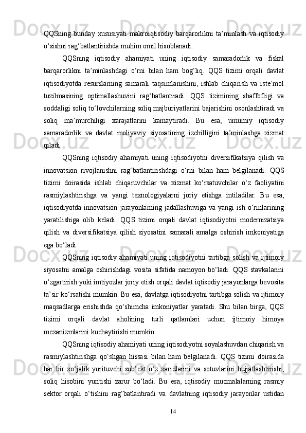 QQSning   bunday   xususiyati   makroiqtisodiy   barqarorlikni   ta’minlash   va   iqtisodiy
o‘sishni rag‘batlantirishda muhim omil hisoblanadi.
QQSning   iqtisodiy   ahamiyati   uning   iqtisodiy   samaradorlik   va   fiskal
barqarorlikni   ta’minlashdagi   o‘rni   bilan   ham   bog‘liq.   QQS   tizimi   orqali   davlat
iqtisodiyotda   resurslarning   samarali   taqsimlanishini,   ishlab   chiqarish   va   iste’mol
tuzilmasining   optimallashuvini   rag‘batlantiradi.   QQS   tizimining   shaffofligi   va
soddaligi soliq to‘lovchilarning soliq majburiyatlarini bajarishini osonlashtiradi va
soliq   ma’murchiligi   xarajatlarini   kamaytiradi.   Bu   esa,   umumiy   iqtisodiy
samaradorlik   va   davlat   moliyaviy   siyosatining   izchilligini   ta’minlashga   xizmat
qiladi.
QQSning   iqtisodiy   ahamiyati   uning   iqtisodiyotni   diversifikatsiya   qilish   va
innovatsion   rivojlanishni   rag‘batlantirishdagi   o‘rni   bilan   ham   belgilanadi.   QQS
tizimi   doirasida   ishlab   chiqaruvchilar   va   xizmat   ko‘rsatuvchilar   o‘z   faoliyatini
rasmiylashtirishga   va   yangi   texnologiyalarni   joriy   etishga   intiladilar.   Bu   esa,
iqtisodiyotda   innovatsion   jarayonlarning  jadallashuviga   va  yangi   ish   o‘rinlarining
yaratilishiga   olib   keladi.   QQS   tizimi   orqali   davlat   iqtisodiyotni   modernizatsiya
qilish   va   diversifikatsiya   qilish   siyosatini   samarali   amalga   oshirish   imkoniyatiga
ega bo‘ladi.
QQSning iqtisodiy  ahamiyati  uning iqtisodiyotni  tartibga  solish va  ijtimoiy
siyosatni   amalga   oshirishdagi   vosita   sifatida   namoyon   bo‘ladi.   QQS   stavkalarini
o‘zgartirish yoki imtiyozlar joriy etish orqali davlat iqtisodiy jarayonlarga bevosita
ta’sir ko‘rsatishi mumkin. Bu esa, davlatga iqtisodiyotni tartibga solish va ijtimoiy
maqsadlarga   erishishda   qo‘shimcha   imkoniyatlar   yaratadi.   Shu   bilan   birga,   QQS
tizimi   orqali   davlat   aholining   turli   qatlamlari   uchun   ijtimoiy   himoya
mexanizmlarini kuchaytirishi mumkin.
QQSning iqtisodiy ahamiyati uning iqtisodiyotni soyalashuvdan chiqarish va
rasmiylashtirishga   qo‘shgan   hissasi   bilan   ham   belgilanadi.   QQS   tizimi   doirasida
har   bir   xo‘jalik   yurituvchi   sub’ekt   o‘z   xaridlarini   va   sotuvlarini   hujjatlashtirishi,
soliq   hisobini   yuritishi   zarur   bo‘ladi.   Bu   esa,   iqtisodiy   muomalalarning   rasmiy
sektor   orqali   o‘tishini   rag‘batlantiradi   va   davlatning   iqtisodiy   jarayonlar   ustidan
14 