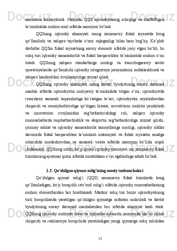 nazoratini   kuchaytiradi.   Natijada,   QQS   iqtisodiyotning   ochiqligi   va   shaffofligini
ta’minlashda muhim omil sifatida namoyon bo‘ladi.
QQSning   iqtisodiy   ahamiyati   uning   zamonaviy   fiskal   siyosatda   keng
qo‘llanilishi   va   xalqaro   tajribada   o‘zini   oqlaganligi   bilan   ham   bog‘liq.   Ko‘plab
davlatlar   QQSni   fiskal   siyosatning   asosiy   elementi   sifatida   joriy   etgan   bo‘lib,   bu
soliq turi iqtisodiy samaradorlik va fiskal  barqarorlikni ta’minlashda muhim o‘rin
tutadi.   QQSning   xalqaro   standartlarga   mosligi   va   transchegaraviy   savdo
operatsiyalarida qo‘llanilishi iqtisodiy integratsiya jarayonlarini soddalashtiradi va
xalqaro hamkorlikni rivojlantirishga xizmat qiladi.
QQSning   iqtisodiy   ahamiyati   uning   davlat   byudjetining   asosiy   daromad
manbai   sifatida   iqtisodiyotni   moliyaviy   ta’minlashda   tutgan   o‘rni,   iqtisodiyotda
resurslarni   samarali   taqsimlashga   ko‘rsatgan   ta’siri,   iqtisodiyotni   soyalashuvdan
chiqarish   va   rasmiylashtirishga   qo‘shgan   hissasi,   investitsion   muhitni   yaxshilash
va   innovatsion   rivojlanishni   rag‘batlantirishdagi   roli,   xalqaro   iqtisodiy
munosabatlarda   raqobatbardoshlik   va   eksportni   rag‘batlantirishga   xizmat   qilishi,
ijtimoiy   adolat   va   iqtisodiy   samaradorlik   tamoyillariga   mosligi,   iqtisodiy   sikllar
davomida   fiskal   barqarorlikni   ta’minlash   imkoniyati   va   fiskal   siyosatni   amalga
oshirishda   moslashuvchan   va   samarali   vosita   sifatida   namoyon   bo‘lishi   orqali
ifodalanadi. QQSning ushbu ko‘p qirrali iqtisodiy ahamiyati uni zamonaviy fiskal
tizimlarning ajralmas qismi sifatida mustahkam o‘rin egallashiga sabab bo‘ladi.
1.3. Qo'shilgan qiymat solig'ining asosiy tushunchalari
Qo‘shilgan   qiymat   solig‘i   (QQS)   zamonaviy   fiskal   tizimlarda   keng
qo‘llaniladigan, ko‘p bosqichli iste’mol solig‘i sifatida iqtisodiy munosabatlarning
muhim   elementlaridan   biri   hisoblanadi.   Mazkur   soliq   turi   bozor   iqtisodiyotining
turli   bosqichlarida   yaratilgan   qo‘shilgan   qiymatga   nisbatan   undiriladi   va   davlat
byudjetining   asosiy   daromad   manbalaridan   biri   sifatida   ahamiyat   kasb   etadi.
QQSning iqtisodiy mohiyati tovar va xizmatlar aylanishi jarayonida har bir ishlab
chiqarish   va   realizatsiya   bosqichida   yaratiladigan   yangi   qiymatga   soliq   solishdan
15 