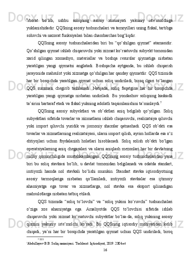 4
iborat   bo‘lib,   ushbu   soliqning   asosiy   xususiyati   yakuniy   iste’molchiga
yuklanishidadir. QQSning asosiy tushunchalari va tamoyillari uning fiskal, tartibga
soluvchi va nazorat funksiyalari bilan chambarchas bog‘liqdir.
QQSning   asosiy   tushunchalaridan   biri   bu   “qo‘shilgan   qiymat”   atamasidir.
Qo‘shilgan qiymat ishlab chiqaruvchi yoki xizmat ko‘rsatuvchi subyekt tomonidan
xarid   qilingan   xomashyo,   materiallar   va   boshqa   resurslar   qiymatiga   nisbatan
yaratilgan   yangi   qiymatni   anglatadi.   Boshqacha   aytganda,   bu   ishlab   chiqarish
jarayonida mahsulot yoki xizmatga qo‘shilgan har qanday qiymatdir. QQS tizimida
har   bir   bosqichda   yaratilgan   qiymat   uchun   soliq   undiriladi,   biroq   ilgari   to‘langan
QQS   summasi   chegirib   tashlanadi.   Natijada,   soliq   faqatgina   har   bir   bosqichda
yaratilgan   yangi   qiymatga   nisbatan   undiriladi.   Bu   yondashuv   soliqning   kaskadli
ta’sirini bartaraf etadi va fiskal yukning adolatli taqsimlanishini ta’minlaydi. 5
QQSning   asosiy   subyektlari   va   ob’ektlari   aniq   belgilab   qo‘yilgan.   Soliq
subyektlari sifatida tovarlar va xizmatlarni ishlab chiqaruvchi, realizatsiya qiluvchi
yoki   import   qiluvchi   yuridik   va   jismoniy   shaxslar   qatnashadi.   QQS   ob’ekti   esa
tovarlar va xizmatlarning realizatsiyasi, ularni import qilish, ayrim hollarda esa o‘z
ehtiyojlari   uchun   foydalanish   holatlari   hisoblanadi.   Soliq   solish   ob’ekti   bo‘lgan
operatsiyalarning aniq chegaralari va ularni  aniqlash  mezonlari har bir  davlatning
milliy   qonunchiligida   mustahkamlangan.   QQSning   asosiy   tushunchalaridan   yana
biri   bu   soliq   stavkasi   bo‘lib,   u   davlat   tomonidan   belgilanadi   va   odatda   standart,
imtiyozli   hamda   nol   stavkali   bo‘lishi   mumkin.   Standart   stavka   iqtisodiyotning
asosiy   tarmoqlariga   nisbatan   qo‘llaniladi,   imtiyozli   stavkalar   esa   ijtimoiy
ahamiyatga   ega   tovar   va   xizmatlarga,   nol   stavka   esa   eksport   qilinadigan
mahsulotlarga nisbatan tatbiq etiladi.
QQS   tizimida   “soliq   to‘lovchi”   va   “soliq   yukini   ko‘ruvchi”   tushunchalari
o‘ziga   xos   ahamiyatga   ega.   Amaliyotda   QQS   to‘lovchisi   sifatida   ishlab
chiqaruvchi   yoki   xizmat   ko‘rsatuvchi   subyektlar   bo‘lsa-da,   soliq   yukining   asosiy
qismini   yakuniy   iste’molchi   ko‘radi.   Bu   QQSning   iqtisodiy   mohiyatidan   kelib
chiqadi,   ya’ni   har   bir   bosqichda   yaratilgan   qiymat   uchun   QQS   undiriladi,   biroq
4
 ???
5
Abdullayev B.B. Soliq nazariyasi. Toshkent: Iqtisodiyot, 2019. 230-bet
16 