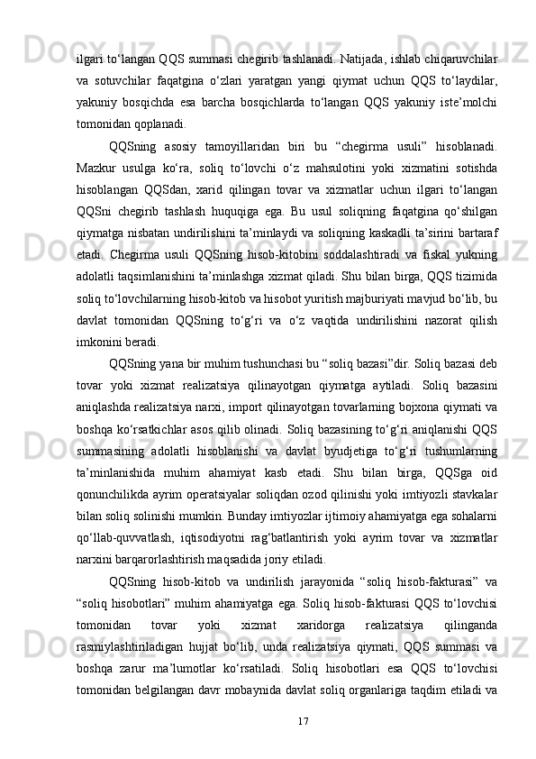 ilgari to‘langan QQS summasi chegirib tashlanadi. Natijada, ishlab chiqaruvchilar
va   sotuvchilar   faqatgina   o‘zlari   yaratgan   yangi   qiymat   uchun   QQS   to‘laydilar,
yakuniy   bosqichda   esa   barcha   bosqichlarda   to‘langan   QQS   yakuniy   iste’molchi
tomonidan qoplanadi.
QQSning   asosiy   tamoyillaridan   biri   bu   “chegirma   usuli”   hisoblanadi.
Mazkur   usulga   ko‘ra,   soliq   to‘lovchi   o‘z   mahsulotini   yoki   xizmatini   sotishda
hisoblangan   QQSdan,   xarid   qilingan   tovar   va   xizmatlar   uchun   ilgari   to‘langan
QQSni   chegirib   tashlash   huquqiga   ega.   Bu   usul   soliqning   faqatgina   qo‘shilgan
qiymatga nisbatan undirilishini ta’minlaydi va soliqning kaskadli ta’sirini bartaraf
etadi.   Chegirma   usuli   QQSning   hisob-kitobini   soddalashtiradi   va   fiskal   yukning
adolatli taqsimlanishini ta’minlashga xizmat qiladi. Shu bilan birga, QQS tizimida
soliq to‘lovchilarning hisob-kitob va hisobot yuritish majburiyati mavjud bo‘lib, bu
davlat   tomonidan   QQSning   to‘g‘ri   va   o‘z   vaqtida   undirilishini   nazorat   qilish
imkonini beradi.
QQSning yana bir muhim tushunchasi bu “soliq bazasi”dir. Soliq bazasi deb
tovar   yoki   xizmat   realizatsiya   qilinayotgan   qiymatga   aytiladi.   Soliq   bazasini
aniqlashda realizatsiya narxi, import qilinayotgan tovarlarning bojxona qiymati va
boshqa ko‘rsatkichlar asos  qilib olinadi. Soliq bazasining  to‘g‘ri aniqlanishi  QQS
summasining   adolatli   hisoblanishi   va   davlat   byudjetiga   to‘g‘ri   tushumlarning
ta’minlanishida   muhim   ahamiyat   kasb   etadi.   Shu   bilan   birga,   QQSga   oid
qonunchilikda ayrim operatsiyalar soliqdan ozod qilinishi yoki imtiyozli stavkalar
bilan soliq solinishi mumkin. Bunday imtiyozlar ijtimoiy ahamiyatga ega sohalarni
qo‘llab-quvvatlash,   iqtisodiyotni   rag‘batlantirish   yoki   ayrim   tovar   va   xizmatlar
narxini barqarorlashtirish maqsadida joriy etiladi.
QQSning   hisob-kitob   va   undirilish   jarayonida   “soliq   hisob-fakturasi”   va
“soliq  hisobotlari” muhim   ahamiyatga  ega. Soliq  hisob-fakturasi   QQS to‘lovchisi
tomonidan   tovar   yoki   xizmat   xaridorga   realizatsiya   qilinganda
rasmiylashtiriladigan   hujjat   bo‘lib,   unda   realizatsiya   qiymati,   QQS   summasi   va
boshqa   zarur   ma’lumotlar   ko‘rsatiladi.   Soliq   hisobotlari   esa   QQS   to‘lovchisi
tomonidan belgilangan davr mobaynida davlat  soliq organlariga taqdim etiladi va
17 