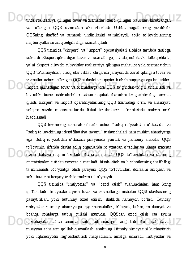 unda realizatsiya qilingan tovar va xizmatlar, xarid qilingan resurslar, hisoblangan
va   to‘langan   QQS   summalari   aks   ettiriladi.   Ushbu   hujjatlarning   yuritilishi
QQSning   shaffof   va   samarali   undirilishini   ta’minlaydi,   soliq   to‘lovchilarning
majburiyatlarini aniq belgilashga xizmat qiladi.
QQS tizimida “eksport” va “import” operatsiyalari  alohida tartibda tartibga
solinadi. Eksport qilinadigan tovar va xizmatlarga, odatda, nol stavka tatbiq etiladi,
ya’ni eksport qiluvchi subyektlar realizatsiya qilingan mahsulot yoki xizmat uchun
QQS to‘lamaydilar, biroq ular  ishlab  chiqarish  jarayonida xarid qilingan tovar  va
xizmatlar uchun to‘langan QQSni davlatdan qaytarib olish huquqiga ega bo‘ladilar.
Import   qilinadigan   tovar   va   xizmatlarga   esa   QQS   to‘g‘ridan-to‘g‘ri   undiriladi   va
bu   ichki   bozor   ishtirokchilari   uchun   raqobat   sharoitini   tenglashtirishga   xizmat
qiladi.   Eksport   va   import   operatsiyalarining   QQS   tizimidagi   o‘rni   va   ahamiyati
xalqaro   savdo   munosabatlarida   fiskal   tartibotlarni   ta’minlashda   muhim   omil
hisoblanadi.
QQS   tizimining   samarali   ishlashi   uchun   “soliq   ro‘yxatidan   o‘tkazish”   va
“soliq to‘lovchining identifikatsiya raqami” tushunchalari ham muhim ahamiyatga
ega.   Soliq   ro‘yxatidan   o‘tkazish   jarayonida   yuridik   va   jismoniy   shaxslar   QQS
to‘lovchisi  sifatida davlat  soliq organlarida ro‘yxatdan o‘tadilar va ularga maxsus
identifikatsiya   raqami   beriladi.   Bu   raqam   orqali   QQS   to‘lovchilari   va   ularning
operatsiyalari ustidan nazorat o‘rnatiladi, hisob-kitob va hisobotlarning shaffofligi
ta’minlanadi.   Ro‘yxatga   olish   jarayoni   QQS   to‘lovchilari   doirasini   aniqlash   va
soliq bazasini kengaytirishda muhim rol o‘ynaydi.
QQS   tizimida   “imtiyozlar”   va   “ozod   etish”   tushunchalari   ham   keng
qo‘llaniladi.   Imtiyozlar   ayrim   tovar   va   xizmatlarga   nisbatan   QQS   stavkasining
pasaytirilishi   yoki   butunlay   ozod   etilishi   shaklida   namoyon   bo‘ladi.   Bunday
imtiyozlar   ijtimoiy   ahamiyatga   ega   mahsulotlar,   tibbiyot,   ta’lim,   madaniyat   va
boshqa   sohalarga   tatbiq   etilishi   mumkin.   QQSdan   ozod   etish   esa   ayrim
operatsiyalar   uchun   umuman   soliq   solinmasligini   anglatadi.   Bu   orqali   davlat
muayyan sohalarni qo‘llab-quvvatlash, aholining ijtimoiy himoyasini kuchaytirish
yoki   iqtisodiyotni   rag‘batlantirish   maqsadlarini   amalga   oshiradi.   Imtiyozlar   va
18 