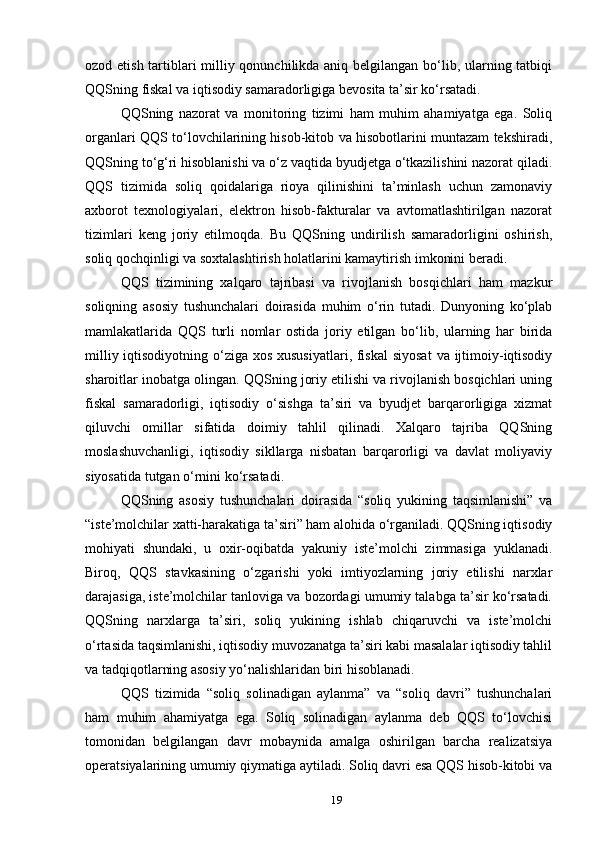 ozod etish tartiblari milliy qonunchilikda aniq belgilangan bo‘lib, ularning tatbiqi
QQSning fiskal va iqtisodiy samaradorligiga bevosita ta’sir ko‘rsatadi.
QQSning   nazorat   va   monitoring   tizimi   ham   muhim   ahamiyatga   ega.   Soliq
organlari QQS to‘lovchilarining hisob-kitob va hisobotlarini muntazam tekshiradi,
QQSning to‘g‘ri hisoblanishi va o‘z vaqtida byudjetga o‘tkazilishini nazorat qiladi.
QQS   tizimida   soliq   qoidalariga   rioya   qilinishini   ta’minlash   uchun   zamonaviy
axborot   texnologiyalari,   elektron   hisob-fakturalar   va   avtomatlashtirilgan   nazorat
tizimlari   keng   joriy   etilmoqda.   Bu   QQSning   undirilish   samaradorligini   oshirish,
soliq qochqinligi va soxtalashtirish holatlarini kamaytirish imkonini beradi.
QQS   tizimining   xalqaro   tajribasi   va   rivojlanish   bosqichlari   ham   mazkur
soliqning   asosiy   tushunchalari   doirasida   muhim   o‘rin   tutadi.   Dunyoning   ko‘plab
mamlakatlarida   QQS   turli   nomlar   ostida   joriy   etilgan   bo‘lib,   ularning   har   birida
milliy iqtisodiyotning o‘ziga xos xususiyatlari, fiskal  siyosat  va ijtimoiy-iqtisodiy
sharoitlar inobatga olingan. QQSning joriy etilishi va rivojlanish bosqichlari uning
fiskal   samaradorligi,   iqtisodiy   o‘sishga   ta’siri   va   byudjet   barqarorligiga   xizmat
qiluvchi   omillar   sifatida   doimiy   tahlil   qilinadi.   Xalqaro   tajriba   QQSning
moslashuvchanligi,   iqtisodiy   sikllarga   nisbatan   barqarorligi   va   davlat   moliyaviy
siyosatida tutgan o‘rnini ko‘rsatadi.
QQSning   asosiy   tushunchalari   doirasida   “soliq   yukining   taqsimlanishi”   va
“iste’molchilar xatti-harakatiga ta’siri” ham alohida o‘rganiladi. QQSning iqtisodiy
mohiyati   shundaki,   u   oxir-oqibatda   yakuniy   iste’molchi   zimmasiga   yuklanadi.
Biroq,   QQS   stavkasining   o‘zgarishi   yoki   imtiyozlarning   joriy   etilishi   narxlar
darajasiga, iste’molchilar tanloviga va bozordagi umumiy talabga ta’sir ko‘rsatadi.
QQSning   narxlarga   ta’siri,   soliq   yukining   ishlab   chiqaruvchi   va   iste’molchi
o‘rtasida taqsimlanishi, iqtisodiy muvozanatga ta’siri kabi masalalar iqtisodiy tahlil
va tadqiqotlarning asosiy yo‘nalishlaridan biri hisoblanadi.
QQS   tizimida   “soliq   solinadigan   aylanma”   va   “soliq   davri”   tushunchalari
ham   muhim   ahamiyatga   ega.   Soliq   solinadigan   aylanma   deb   QQS   to‘lovchisi
tomonidan   belgilangan   davr   mobaynida   amalga   oshirilgan   barcha   realizatsiya
operatsiyalarining umumiy qiymatiga aytiladi. Soliq davri esa QQS hisob-kitobi va
19 
