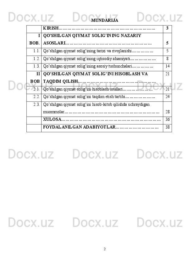 MUNDARIJA
KIRISH…………………………………….…………………… 3
I
BOB. QO'SHILGAN QIYMAT SOLIG'INING NAZARIY 
ASOSLARI…………………………………………………… 5
1.1.  Qo’shilgan qiymat solig’ining tarixi va rivojlanishi …………… 5
1.2. Qo’shilgan qiymat solig’ining iqtisodiy ahamiyati ……………… 8
1.3. Qo’shilgan qiymat solig’ining asosiy tushunchalari …………… 14
II
BOB QO’SHILGAN QIYMAT SOLIG’INI HISOBLASH VA 
TAQDIM QILISH……………………………………………… 21
2.1. Qo’shilgan qiymat solig’ini hisoblash usullari ………………… 21
2.2. Qo’shilgan qiymat solig’ini taqdim etish tartibi ………………… 24
2.3. Qo’shilgan qiymat solig’ini hisob-kitob qilishda uchraydigan 
muommolar ………………………………………………………… 28
XULOSA…………………………………………………………… 36
FOYDALANILGAN ADABIYOTLAR………………………… 38
2 