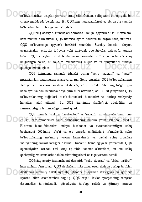 to‘lovlari   uchun   belgilangan   vaqt   oralig‘idir.   Odatda,   soliq   davri   bir   oy   yoki   bir
chorak muddatida belgilanadi. Bu QQSning muntazam hisob-kitobi va o‘z vaqtida
to‘lanishini ta’minlashga xizmat qiladi.
QQSning asosiy tushunchalari doirasida “soliqni qaytarib olish” mexanizmi
ham   muhim   o‘rin   tutadi.   QQS   tizimida   ayrim   hollarda   to‘langan   soliq   summasi
QQS   to‘lovchisiga   qaytarib   berilishi   mumkin.   Bunday   holatlar   eksport
operatsiyalari,   ortiqcha   to‘lovlar   yoki   imtiyozli   operatsiyalar   natijasida   yuzaga
keladi.   QQSni   qaytarib   olish   tartibi   va   mexanizmlari   milliy   qonunchilikda   aniq
belgilangan   bo‘lib,   bu   soliq   to‘lovchilarning   huquq   va   majburiyatlarini   himoya
qilishga xizmat qiladi.
QQS   tizimining   samarali   ishlashi   uchun   “soliq   nazorati”   va   “audit”
mexanizmlari ham muhim ahamiyatga ega. Soliq organlari QQS to‘lovchilarining
faoliyatini   muntazam   ravishda   tekshiradi,   soliq   hisob-kitoblarining   to‘g‘riligini
baholaydi va qonunchilikka rioya qilinishini nazorat qiladi. Audit jarayonida QQS
to‘lovchilarining   hujjatlari,   hisob-fakturalari,   hisobotlari   va   boshqa   moliyaviy
hujjatlari   tahlil   qilinadi.   Bu   QQS   tizimining   shaffofligi,   adolatliligi   va
samaradorligini ta’minlashga xizmat qiladi.
QQS   tizimida   “elektron   hisob-kitob”   va   “raqamli   texnologiyalar”ning   joriy
etilishi   ham   zamonaviy   soliq   boshqaruvining   muhim   yo‘nalishlaridan   biridir.
Elektron   hisob-fakturalar,   onlayn   hisobotlar   va   avtomatlashtirilgan   soliq
boshqaruvi   QQSning   to‘g‘ri   va   o‘z   vaqtida   undirilishini   ta’minlaydi,   soliq
to‘lovchilarning   ma’muriy   yukini   kamaytiradi   va   davlat   soliq   organlari
faoliyatining   samaradorligini   oshiradi.   Raqamli   texnologiyalar   yordamida   QQS
operatsiyalari   ustidan   real   vaqt   rejimida   nazorat   o‘rnatiladi,   bu   esa   soliq
qochqinligi va soxtalashtirish holatlarining oldini olishga yordam beradi.
QQSning asosiy tushunchalari doirasida “soliq siyosati” va “fiskal  tartibot”
ham muhim o‘rin tutadi. QQS stavkalari, imtiyozlar, ozod etish va boshqa tartiblar
davlatning   umumiy   fiskal   siyosati,   iqtisodiy   rivojlanish   strategiyasi   va   ijtimoiy
siyosati   bilan   chambarchas   bog‘liq.   QQS   orqali   davlat   byudjetining   barqaror
daromadlari   ta’minlanadi,   iqtisodiyotni   tartibga   solish   va   ijtimoiy   himoya
20 