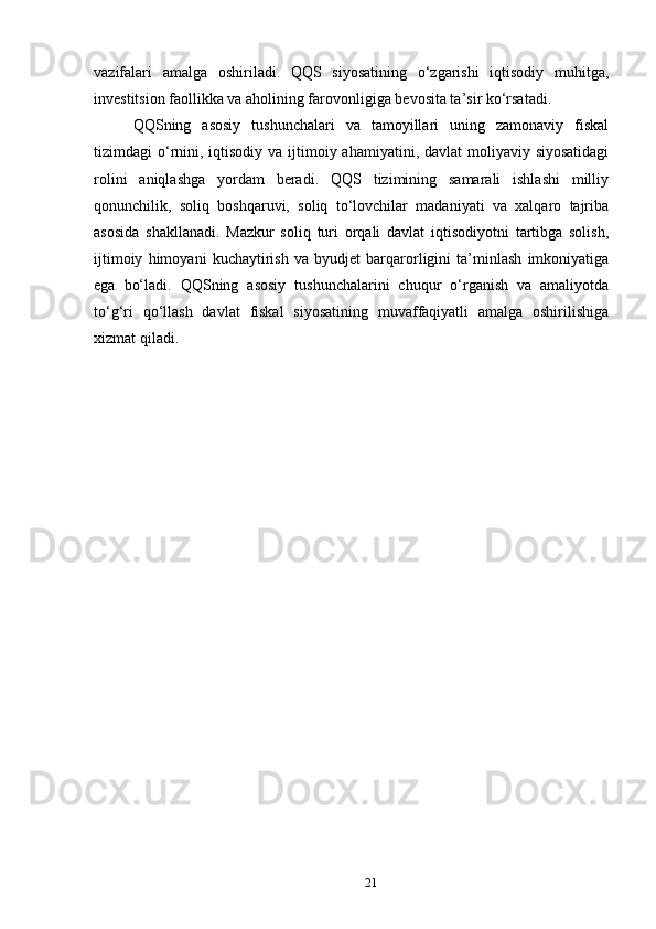 vazifalari   amalga   oshiriladi.   QQS   siyosatining   o‘zgarishi   iqtisodiy   muhitga,
investitsion faollikka va aholining farovonligiga bevosita ta’sir ko‘rsatadi.
QQSning   asosiy   tushunchalari   va   tamoyillari   uning   zamonaviy   fiskal
tizimdagi  o‘rnini, iqtisodiy  va ijtimoiy ahamiyatini, davlat  moliyaviy siyosatidagi
rolini   aniqlashga   yordam   beradi.   QQS   tizimining   samarali   ishlashi   milliy
qonunchilik,   soliq   boshqaruvi,   soliq   to‘lovchilar   madaniyati   va   xalqaro   tajriba
asosida   shakllanadi.   Mazkur   soliq   turi   orqali   davlat   iqtisodiyotni   tartibga   solish,
ijtimoiy   himoyani   kuchaytirish   va   byudjet   barqarorligini   ta’minlash   imkoniyatiga
ega   bo‘ladi.   QQSning   asosiy   tushunchalarini   chuqur   o‘rganish   va   amaliyotda
to‘g‘ri   qo‘llash   davlat   fiskal   siyosatining   muvaffaqiyatli   amalga   oshirilishiga
xizmat qiladi.
21 
