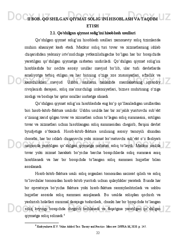 II BOB. QO’SHILGAN QIYMAT SOLIG’INI HISOBLASH VA TAQDIM
ETISH
2.1. Qo'shilgan qiymat solig'ini hisoblash usullari
Qo‘shilgan   qiymat   solig‘ini   hisoblash   usullari   zamonaviy   soliq   tizimlarida
muhim   ahamiyat   kasb   etadi.   Mazkur   soliq   turi   tovar   va   xizmatlarning   ishlab
chiqarishdan   yakuniy   iste’molchiga   yetkazilishigacha   bo‘lgan   har   bir   bosqichida
yaratilgan   qo‘shilgan   qiymatga   nisbatan   undiriladi.   Qo‘shilgan   qiymat   solig‘ini
hisoblashda   bir   nechta   asosiy   usullar   mavjud   bo‘lib,   ular   turli   davlatlarda
amaliyotga   tatbiq   etilgan   va   har   birining   o‘ziga   xos   xususiyatlari,   afzallik   va
kamchiliklari   mavjud.   Ushbu   usullarni   tanlashda   mamlakatning   iqtisodiy
rivojlanish   darajasi,   soliq   ma’murchiligi   imkoniyatlari,   biznes   muhitining   o‘ziga
xosligi va boshqa bir qator omillar inobatga olinadi.
Qo‘shilgan qiymat solig‘ini hisoblashda eng ko‘p qo‘llaniladigan usullardan
biri  hisob-kitob-faktura  usulidir.  Ushbu  usulda  har   bir  xo‘jalik  yurituvchi  sub’ekt
o‘zining xarid qilgan tovar va xizmatlari uchun to‘lagan soliq summasini, sotilgan
tovar   va   xizmatlari   uchun   hisoblangan   soliq   summasidan   chegirib,   farqini   davlat
byudjetiga   o‘tkazadi.   Hisob-kitob-faktura   usulining   asosiy   tamoyili   shundan
iboratki, har  bir  ishlab chiqaruvchi  yoki  xizmat  ko‘rsatuvchi  sub’ekt  o‘z faoliyati
natijasida   yaratilgan   qo‘shilgan   qiymatga   nisbatan   soliq   to‘laydi.   Mazkur   usulda
tovar   yoki   xizmat   harakati   bo‘yicha   barcha   bosqichlarda   soliq   summasi   aniq
hisoblanadi   va   har   bir   bosqichda   to‘langan   soliq   summasi   hujjatlar   bilan
asoslanadi.
Hisob-kitob-faktura   usuli   soliq   organlari   tomonidan   nazorat   qilish   va   soliq
to‘lovchilar tomonidan hisob-kitob yuritish uchun qulayliklar yaratadi. Bunda har
bir   operatsiya   bo‘yicha   faktura   yoki   hisob-faktura   rasmiylashtiriladi   va   ushbu
hujjatlar   asosida   soliq   summasi   aniqlanadi.   Bu   usulda   soliqdan   qochish   va
yashirish holatlari minimal darajaga tushiriladi, chunki har bir bosqichda to‘langan
soliq   keyingi   bosqichda   chegirib   tashlanadi   va   faqatgina   yaratilgan   qo‘shilgan
qiymatga soliq solinadi. 6
6
 Kudryashova E.V. Value Added Tax: Theory and Practice. Moscow: INFRA-M, 2020. p. 145.
22 