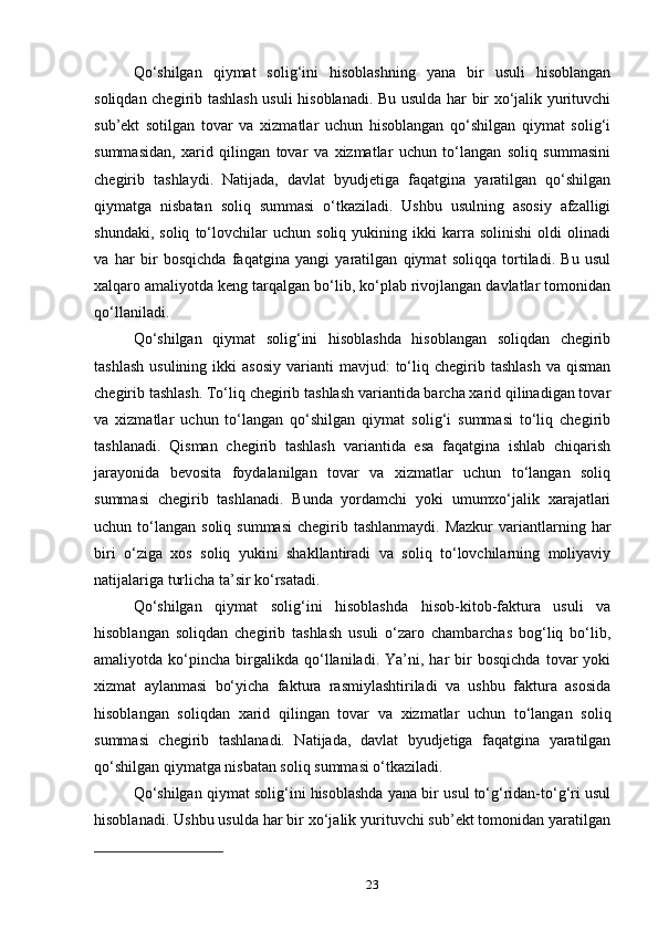 Qo‘shilgan   qiymat   solig‘ini   hisoblashning   yana   bir   usuli   hisoblangan
soliqdan chegirib tashlash usuli hisoblanadi. Bu usulda har bir xo‘jalik yurituvchi
sub’ekt   sotilgan   tovar   va   xizmatlar   uchun   hisoblangan   qo‘shilgan   qiymat   solig‘i
summasidan,   xarid   qilingan   tovar   va   xizmatlar   uchun   to‘langan   soliq   summasini
chegirib   tashlaydi.   Natijada,   davlat   byudjetiga   faqatgina   yaratilgan   qo‘shilgan
qiymatga   nisbatan   soliq   summasi   o‘tkaziladi.   Ushbu   usulning   asosiy   afzalligi
shundaki,   soliq   to‘lovchilar   uchun   soliq   yukining   ikki   karra   solinishi   oldi   olinadi
va   har   bir   bosqichda   faqatgina   yangi   yaratilgan   qiymat   soliqqa   tortiladi.   Bu   usul
xalqaro amaliyotda keng tarqalgan bo‘lib, ko‘plab rivojlangan davlatlar tomonidan
qo‘llaniladi.
Qo‘shilgan   qiymat   solig‘ini   hisoblashda   hisoblangan   soliqdan   chegirib
tashlash   usulining  ikki  asosiy  varianti   mavjud:   to‘liq  chegirib  tashlash   va  qisman
chegirib tashlash. To‘liq chegirib tashlash variantida barcha xarid qilinadigan tovar
va   xizmatlar   uchun   to‘langan   qo‘shilgan   qiymat   solig‘i   summasi   to‘liq   chegirib
tashlanadi.   Qisman   chegirib   tashlash   variantida   esa   faqatgina   ishlab   chiqarish
jarayonida   bevosita   foydalanilgan   tovar   va   xizmatlar   uchun   to‘langan   soliq
summasi   chegirib   tashlanadi.   Bunda   yordamchi   yoki   umumxo‘jalik   xarajatlari
uchun to‘langan  soliq  summasi   chegirib tashlanmaydi.  Mazkur  variantlarning har
biri   o‘ziga   xos   soliq   yukini   shakllantiradi   va   soliq   to‘lovchilarning   moliyaviy
natijalariga turlicha ta’sir ko‘rsatadi.
Qo‘shilgan   qiymat   solig‘ini   hisoblashda   hisob-kitob-faktura   usuli   va
hisoblangan   soliqdan   chegirib   tashlash   usuli   o‘zaro   chambarchas   bog‘liq   bo‘lib,
amaliyotda  ko‘pincha   birgalikda   qo‘llaniladi.   Ya’ni,  har   bir   bosqichda   tovar   yoki
xizmat   aylanmasi   bo‘yicha   faktura   rasmiylashtiriladi   va   ushbu   faktura   asosida
hisoblangan   soliqdan   xarid   qilingan   tovar   va   xizmatlar   uchun   to‘langan   soliq
summasi   chegirib   tashlanadi.   Natijada,   davlat   byudjetiga   faqatgina   yaratilgan
qo‘shilgan qiymatga nisbatan soliq summasi o‘tkaziladi.
Qo‘shilgan qiymat solig‘ini hisoblashda yana bir usul to‘g‘ridan-to‘g‘ri usul
hisoblanadi. Ushbu usulda har bir xo‘jalik yurituvchi sub’ekt tomonidan yaratilgan
23 