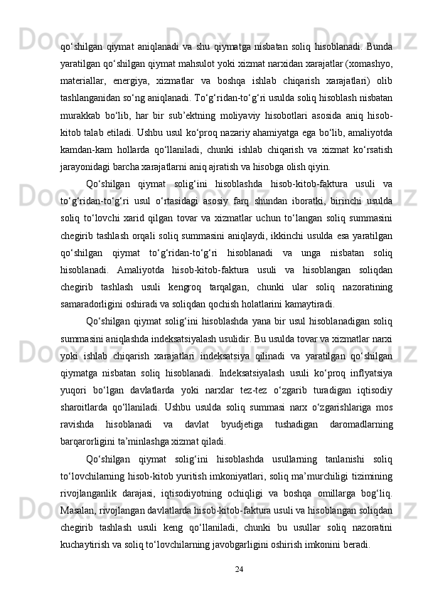 qo‘shilgan   qiymat   aniqlanadi   va   shu   qiymatga   nisbatan   soliq   hisoblanadi.   Bunda
yaratilgan qo‘shilgan qiymat mahsulot yoki xizmat narxidan xarajatlar (xomashyo,
materiallar,   energiya,   xizmatlar   va   boshqa   ishlab   chiqarish   xarajatlari)   olib
tashlanganidan so‘ng aniqlanadi. To‘g‘ridan-to‘g‘ri usulda soliq hisoblash nisbatan
murakkab   bo‘lib,   har   bir   sub’ektning   moliyaviy   hisobotlari   asosida   aniq   hisob-
kitob talab etiladi. Ushbu usul ko‘proq nazariy ahamiyatga ega bo‘lib, amaliyotda
kamdan-kam   hollarda   qo‘llaniladi,   chunki   ishlab   chiqarish   va   xizmat   ko‘rsatish
jarayonidagi barcha xarajatlarni aniq ajratish va hisobga olish qiyin.
Qo‘shilgan   qiymat   solig‘ini   hisoblashda   hisob-kitob-faktura   usuli   va
to‘g‘ridan-to‘g‘ri   usul   o‘rtasidagi   asosiy   farq   shundan   iboratki,   birinchi   usulda
soliq   to‘lovchi   xarid   qilgan   tovar   va   xizmatlar   uchun   to‘langan   soliq   summasini
chegirib tashlash  orqali  soliq  summasini  aniqlaydi,  ikkinchi  usulda  esa  yaratilgan
qo‘shilgan   qiymat   to‘g‘ridan-to‘g‘ri   hisoblanadi   va   unga   nisbatan   soliq
hisoblanadi.   Amaliyotda   hisob-kitob-faktura   usuli   va   hisoblangan   soliqdan
chegirib   tashlash   usuli   kengroq   tarqalgan,   chunki   ular   soliq   nazoratining
samaradorligini oshiradi va soliqdan qochish holatlarini kamaytiradi.
Qo‘shilgan   qiymat   solig‘ini   hisoblashda   yana   bir   usul   hisoblanadigan   soliq
summasini aniqlashda indeksatsiyalash usulidir. Bu usulda tovar va xizmatlar narxi
yoki   ishlab   chiqarish   xarajatlari   indeksatsiya   qilinadi   va   yaratilgan   qo‘shilgan
qiymatga   nisbatan   soliq   hisoblanadi.   Indeksatsiyalash   usuli   ko‘proq   inflyatsiya
yuqori   bo‘lgan   davlatlarda   yoki   narxlar   tez-tez   o‘zgarib   turadigan   iqtisodiy
sharoitlarda   qo‘llaniladi.   Ushbu   usulda   soliq   summasi   narx   o‘zgarishlariga   mos
ravishda   hisoblanadi   va   davlat   byudjetiga   tushadigan   daromadlarning
barqarorligini ta’minlashga xizmat qiladi.
Qo‘shilgan   qiymat   solig‘ini   hisoblashda   usullarning   tanlanishi   soliq
to‘lovchilarning hisob-kitob yuritish imkoniyatlari, soliq ma’murchiligi tizimining
rivojlanganlik   darajasi,   iqtisodiyotning   ochiqligi   va   boshqa   omillarga   bog‘liq.
Masalan, rivojlangan davlatlarda hisob-kitob-faktura usuli va hisoblangan soliqdan
chegirib   tashlash   usuli   keng   qo‘llaniladi,   chunki   bu   usullar   soliq   nazoratini
kuchaytirish va soliq to‘lovchilarning javobgarligini oshirish imkonini beradi.
24 