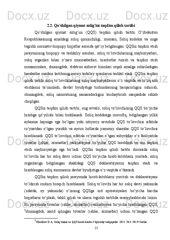 2.2. Qo'shilgan qiymat solig'ini taqdim qilish tartibi
Qo‘shilgan   qiymat   solig‘ini   (QQS)   taqdim   qilish   tartibi   O‘zbekiston
Respublikasining   amaldagi   soliq   qonunchiligi,   xususan,   Soliq   kodeksi   va   unga
tegishli normativ-huquqiy hujjatlar asosida qat’iy belgilangan. QQSni taqdim etish
jarayonining   huquqiy   va   tashkiliy   asoslari,   soliq   to‘lovchilarning   majburiyatlari,
soliq   organlari   bilan   o‘zaro   munosabatlari,   hisobotlar   tuzish   va   taqdim   etish
mexanizmlari,   shuningdek,   elektron   axborot   tizimlari   orqali   amalga   oshiriladigan
harakatlar mazkur tartibning asosiy tarkibiy qismlarini tashkil etadi. QQSni taqdim
qilish tartibi soliq to‘lovchilarning soliq majburiyatlarini o‘z vaqtida va to‘liq ado
etishlarini   ta’minlash,   davlat   byudjetiga   tushumlarning   barqarorligini   oshirish,
shuningdek,   soliq   nazoratining   samaradorligini   kuchaytirish   maqsadida   ishlab
chiqilgan.
QQSni   taqdim   qilish   tartibi,  eng   avvalo,   soliq   to‘lovchining  QQS   bo‘yicha
hisobga   qo‘yilishi   bilan   boshlanadi.   Soliq   kodeksiga   muvofiq,   belgilangan   yillik
aylanma   hajmiga   ega   bo‘lgan   yoki   ixtiyoriy   ravishda   QQS   to‘lovchisi   sifatida
ro‘yxatdan   o‘tgan   yuridik   va   ayrim   hollarda   jismoniy   shaxslar   QQS   to‘lovchisi
hisoblanadi. QQS to‘lovchisi sifatida ro‘yxatdan o‘tgan subyektlar o‘z faoliyatida
tovarlar   (ishlar,   xizmatlar)   realizatsiyasi   bo‘yicha   QQS   hisoblash   va   uni   taqdim
etish   majburiyatiga   ega   bo‘ladi.   QQSni   taqdim   qilish   tartibi   doirasida   soliq
to‘lovchi   har   bir   soliq   davri   uchun   QQS   bo‘yicha   hisob-kitoblarni   yuritadi,   soliq
organlariga   belgilangan   shakldagi   QQS   deklaratsiyasini   taqdim   etadi   va
hisoblangan soliq summasini davlat byudjetiga o‘z vaqtida o‘tkazadi.
QQSni   taqdim   qilish   jarayonida   hisob-kitoblarni   yuritish   va   deklaratsiyani
to‘ldirish muhim bosqich hisoblanadi. Soliq to‘lovchi har bir soliq davri yakunida
(odatda,   oy   yakunida)   o‘zining   QQSga   oid   operatsiyalari   bo‘yicha   barcha
hujjatlarni to‘plash, tahlil qilish va ularni tegishli  tartibda rasmiylashtirishi  lozim.
Bu jarayonda tovarlar (ishlar, xizmatlar) realizatsiyasi bo‘yicha hisoblangan QQS,
7
shuningdek,   xarid   qilingan   tovarlar   (ishlar,   xizmatlar)   uchun   to‘langan   QQS
7
 Kholikov D.A. Soliq tizimi va QQS hisob-kitobi // Iqtisodiy tadqiqotlar. 2021. № 4. 90-95-betlar.
25 