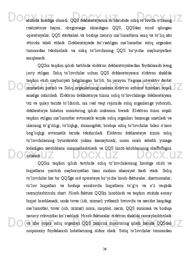 alohida hisobga olinadi. QQS deklaratsiyasini to‘ldirishda soliq to‘lovchi o‘zining
realizatsiya   hajmi,   chegirmaga   olinadigan   QQS,   QQSdan   ozod   qilingan
operatsiyalar,  QQS   stavkalari   va  boshqa   zaruriy  ma’lumotlarni   aniq   va  to‘liq  aks
ettirishi   talab   etiladi.   Deklaratsiyada   ko‘rsatilgan   ma’lumotlar   soliq   organlari
tomonidan   tekshiriladi   va   soliq   to‘lovchining   QQS   bo‘yicha   majburiyatlari
aniqlanadi.
QQSni   taqdim   qilish   tartibida   elektron   deklaratsiyalardan   foydalanish   keng
joriy   etilgan.   Soliq   to‘lovchilar   uchun   QQS   deklaratsiyasini   elektron   shaklda
taqdim   etish   majburiyati   belgilangan   bo‘lib,   bu   jarayon   Yagona   interaktiv   davlat
xizmatlari   portali   va   Soliq   organlarining   maxsus   elektron  axborot   tizimlari   orqali
amalga   oshiriladi.   Elektron   deklaratsiya   tizimi   soliq   to‘lovchilarga   deklaratsiyani
tez   va   qulay   tarzda   to‘ldirish,   uni   real   vaqt   rejimida   soliq   organlariga   yuborish,
deklaratsiya   holatini   monitoring   qilish   imkonini   beradi.   Elektron   tizim   orqali
taqdim etilgan ma’lumotlar avtomatik tarzda soliq organlari bazasiga  uzatiladi va
ularning   to‘g‘riligi,   to‘liqligi,   shuningdek,   boshqa   soliq   to‘lovchilar   bilan   o‘zaro
bog‘liqligi   avtomatik   tarzda   tekshiriladi.   Elektron   deklaratsiya   tizimi   soliq
to‘lovchilarning   byurokratik   yukini   kamaytiradi,   inson   omili   sababli   yuzaga
keladigan   xatoliklarni   minimallashtiradi   va   QQS   hisob-kitoblarining   shaffofligini
oshiradi.
QQSni   taqdim   qilish   tartibida   soliq   to‘lovchilarning   hisobga   olish   va
hujjatlarni   yuritish   majburiyatlari   ham   muhim   ahamiyat   kasb   etadi.   Soliq
to‘lovchilar har bir QQSga oid operatsiya bo‘yicha hisob-fakturalar, shartnomalar,
to‘lov   hujjatlari   va   boshqa   asoslovchi   hujjatlarni   to‘g‘ri   va   o‘z   vaqtida
rasmiylashtirishi   shart.   Hisob-faktura   QQSni   hisoblash   va   taqdim   etishda   asosiy
hujjat hisoblanadi, unda tovar (ish, xizmat) yetkazib beruvchi va xaridor haqidagi
ma’lumotlar,   tovar   (ish,   xizmat)   nomi,   miqdori,   narxi,   QQS   summasi   va   boshqa
zaruriy rekvizitlar ko‘rsatiladi. Hisob-fakturalar elektron shaklda rasmiylashtiriladi
va   ular   orqali   soliq   organlari   QQS   zanjirini   monitoring   qiladi   hamda   QQSdan
noqonuniy   foydalanish   holatlarining   oldini   oladi.   Soliq   to‘lovchilar   tomonidan
26 