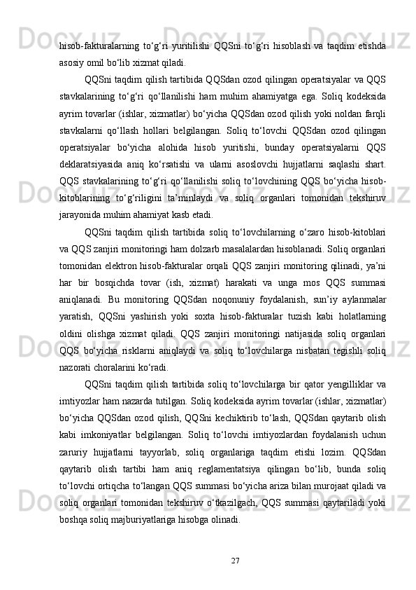 hisob-fakturalarning   to‘g‘ri   yuritilishi   QQSni   to‘g‘ri   hisoblash   va   taqdim   etishda
asosiy omil bo‘lib xizmat qiladi.
QQSni taqdim qilish tartibida QQSdan ozod qilingan operatsiyalar va QQS
stavkalarining   to‘g‘ri   qo‘llanilishi   ham   muhim   ahamiyatga   ega.   Soliq   kodeksida
ayrim tovarlar (ishlar, xizmatlar) bo‘yicha QQSdan ozod qilish yoki noldan farqli
stavkalarni   qo‘llash   hollari   belgilangan.   Soliq   to‘lovchi   QQSdan   ozod   qilingan
operatsiyalar   bo‘yicha   alohida   hisob   yuritishi,   bunday   operatsiyalarni   QQS
deklaratsiyasida   aniq   ko‘rsatishi   va   ularni   asoslovchi   hujjatlarni   saqlashi   shart.
QQS   stavkalarining   to‘g‘ri   qo‘llanilishi   soliq   to‘lovchining   QQS   bo‘yicha   hisob-
kitoblarining   to‘g‘riligini   ta’minlaydi   va   soliq   organlari   tomonidan   tekshiruv
jarayonida muhim ahamiyat kasb etadi.
QQSni   taqdim   qilish   tartibida   soliq   to‘lovchilarning   o‘zaro   hisob-kitoblari
va QQS zanjiri monitoringi ham dolzarb masalalardan hisoblanadi. Soliq organlari
tomonidan elektron hisob-fakturalar orqali QQS zanjiri  monitoring qilinadi, ya’ni
har   bir   bosqichda   tovar   (ish,   xizmat)   harakati   va   unga   mos   QQS   summasi
aniqlanadi.   Bu   monitoring   QQSdan   noqonuniy   foydalanish,   sun’iy   aylanmalar
yaratish,   QQSni   yashirish   yoki   soxta   hisob-fakturalar   tuzish   kabi   holatlarning
oldini   olishga   xizmat   qiladi.   QQS   zanjiri   monitoringi   natijasida   soliq   organlari
QQS   bo‘yicha   risklarni   aniqlaydi   va   soliq   to‘lovchilarga   nisbatan   tegishli   soliq
nazorati choralarini ko‘radi.
QQSni   taqdim   qilish   tartibida   soliq   to‘lovchilarga   bir   qator   yengilliklar   va
imtiyozlar ham nazarda tutilgan. Soliq kodeksida ayrim tovarlar (ishlar, xizmatlar)
bo‘yicha   QQSdan   ozod   qilish,   QQSni   kechiktirib   to‘lash,   QQSdan   qaytarib   olish
kabi   imkoniyatlar   belgilangan.   Soliq   to‘lovchi   imtiyozlardan   foydalanish   uchun
zaruriy   hujjatlarni   tayyorlab,   soliq   organlariga   taqdim   etishi   lozim.   QQSdan
qaytarib   olish   tartibi   ham   aniq   reglamentatsiya   qilingan   bo‘lib,   bunda   soliq
to‘lovchi ortiqcha to‘langan QQS summasi bo‘yicha ariza bilan murojaat qiladi va
soliq   organlari   tomonidan   tekshiruv   o‘tkazilgach,   QQS   summasi   qaytariladi   yoki
boshqa soliq majburiyatlariga hisobga olinadi.
27 