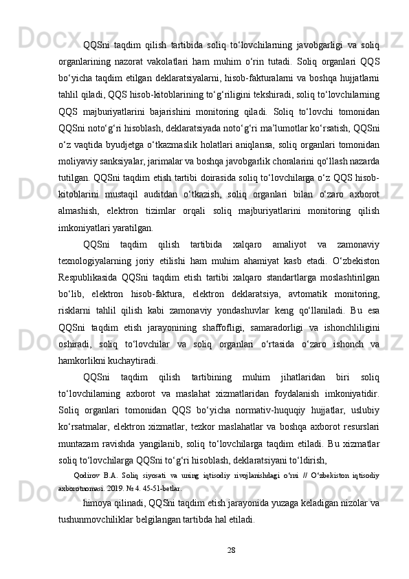 QQSni   taqdim   qilish   tartibida   soliq   to‘lovchilarning   javobgarligi   va   soliq
organlarining   nazorat   vakolatlari   ham   muhim   o‘rin   tutadi.   Soliq   organlari   QQS
bo‘yicha taqdim  etilgan deklaratsiyalarni, hisob-fakturalarni va boshqa hujjatlarni
tahlil qiladi, QQS hisob-kitoblarining to‘g‘riligini tekshiradi, soliq to‘lovchilarning
QQS   majburiyatlarini   bajarishini   monitoring   qiladi.   Soliq   to‘lovchi   tomonidan
QQSni noto‘g‘ri hisoblash, deklaratsiyada noto‘g‘ri ma’lumotlar ko‘rsatish, QQSni
o‘z   vaqtida   byudjetga  o‘tkazmaslik   holatlari   aniqlansa,   soliq  organlari   tomonidan
moliyaviy sanksiyalar, jarimalar va boshqa javobgarlik choralarini qo‘llash nazarda
tutilgan. QQSni taqdim etish tartibi doirasida soliq to‘lovchilarga o‘z QQS hisob-
kitoblarini   mustaqil   auditdan   o‘tkazish,   soliq   organlari   bilan   o‘zaro   axborot
almashish,   elektron   tizimlar   orqali   soliq   majburiyatlarini   monitoring   qilish
imkoniyatlari yaratilgan.
QQSni   taqdim   qilish   tartibida   xalqaro   amaliyot   va   zamonaviy
texnologiyalarning   joriy   etilishi   ham   muhim   ahamiyat   kasb   etadi.   O‘zbekiston
Respublikasida   QQSni   taqdim   etish   tartibi   xalqaro   standartlarga   moslashtirilgan
bo‘lib,   elektron   hisob-faktura,   elektron   deklaratsiya,   avtomatik   monitoring,
risklarni   tahlil   qilish   kabi   zamonaviy   yondashuvlar   keng   qo‘llaniladi.   Bu   esa
QQSni   taqdim   etish   jarayonining   shaffofligi,   samaradorligi   va   ishonchliligini
oshiradi,   soliq   to‘lovchilar   va   soliq   organlari   o‘rtasida   o‘zaro   ishonch   va
hamkorlikni kuchaytiradi.
QQSni   taqdim   qilish   tartibining   muhim   jihatlaridan   biri   soliq
to‘lovchilarning   axborot   va   maslahat   xizmatlaridan   foydalanish   imkoniyatidir.
Soliq   organlari   tomonidan   QQS   bo‘yicha   normativ-huquqiy   hujjatlar,   uslubiy
ko‘rsatmalar,   elektron   xizmatlar,   tezkor   maslahatlar   va   boshqa   axborot   resurslari
muntazam   ravishda   yangilanib,   soliq   to‘lovchilarga   taqdim   etiladi.   Bu   xizmatlar
soliq to‘lovchilarga QQSni to‘g‘ri hisoblash, deklaratsiyani to‘ldirish, 
  Qodirov   B.A.   Soliq   siyosati   va   uning   iqtisodiy   rivojlanishdagi   o‘rni   //   O‘zbekiston   iqtisodiy
axborotnomasi. 2019. № 4. 45-51-betlar.
himoya qilinadi, QQSni taqdim etish jarayonida yuzaga keladigan nizolar va
tushunmovchiliklar belgilangan tartibda hal etiladi.
28 