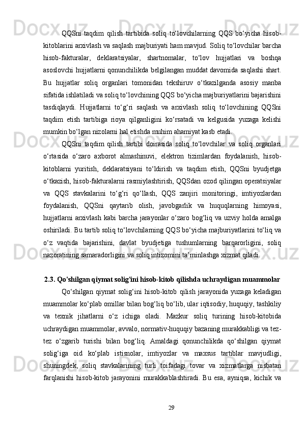 QQSni   taqdim   qilish   tartibida   soliq   to‘lovchilarning   QQS   bo‘yicha   hisob-
kitoblarini arxivlash va saqlash majburiyati ham mavjud. Soliq to‘lovchilar barcha
hisob-fakturalar,   deklaratsiyalar,   shartnomalar,   to‘lov   hujjatlari   va   boshqa
asoslovchi hujjatlarni qonunchilikda belgilangan muddat davomida saqlashi  shart.
Bu   hujjatlar   soliq   organlari   tomonidan   tekshiruv   o‘tkazilganda   asosiy   manba
sifatida ishlatiladi va soliq to‘lovchining QQS bo‘yicha majburiyatlarini bajarishini
tasdiqlaydi.   Hujjatlarni   to‘g‘ri   saqlash   va   arxivlash   soliq   to‘lovchining   QQSni
taqdim   etish   tartibiga   rioya   qilganligini   ko‘rsatadi   va   kelgusida   yuzaga   kelishi
mumkin bo‘lgan nizolarni hal etishda muhim ahamiyat kasb etadi.
QQSni   taqdim   qilish   tartibi   doirasida   soliq   to‘lovchilar   va   soliq   organlari
o‘rtasida   o‘zaro   axborot   almashinuvi,   elektron   tizimlardan   foydalanish,   hisob-
kitoblarni   yuritish,   deklaratsiyani   to‘ldirish   va   taqdim   etish,   QQSni   byudjetga
o‘tkazish, hisob-fakturalarni rasmiylashtirish, QQSdan ozod qilingan operatsiyalar
va   QQS   stavkalarini   to‘g‘ri   qo‘llash,   QQS   zanjiri   monitoringi,   imtiyozlardan
foydalanish,   QQSni   qaytarib   olish,   javobgarlik   va   huquqlarning   himoyasi,
hujjatlarni  arxivlash  kabi barcha jarayonlar  o‘zaro bog‘liq va uzviy holda amalga
oshiriladi. Bu tartib soliq to‘lovchilarning QQS bo‘yicha majburiyatlarini to‘liq va
o‘z   vaqtida   bajarishini,   davlat   byudjetiga   tushumlarning   barqarorligini,   soliq
nazoratining samaradorligini va soliq intizomini ta’minlashga xizmat qiladi.
2.3. Qo'shilgan qiymat solig'ini hisob-kitob qilishda uchraydigan muammolar
Qo‘shilgan   qiymat   solig‘ini   hisob-kitob   qilish   jarayonida   yuzaga   keladigan
muammolar ko‘plab omillar bilan bog‘liq bo‘lib, ular iqtisodiy, huquqiy, tashkiliy
va   texnik   jihatlarni   o‘z   ichiga   oladi.   Mazkur   soliq   turining   hisob-kitobida
uchraydigan muammolar, avvalo, normativ-huquqiy bazaning murakkabligi va tez-
tez   o‘zgarib   turishi   bilan   bog‘liq.   Amaldagi   qonunchilikda   qo‘shilgan   qiymat
solig‘iga   oid   ko‘plab   istisnolar,   imtiyozlar   va   maxsus   tartiblar   mavjudligi,
shuningdek,   soliq   stavkalarining   turli   toifadagi   tovar   va   xizmatlarga   nisbatan
farqlanishi   hisob-kitob   jarayonini   murakkablashtiradi.   Bu   esa,   ayniqsa,   kichik   va
29 