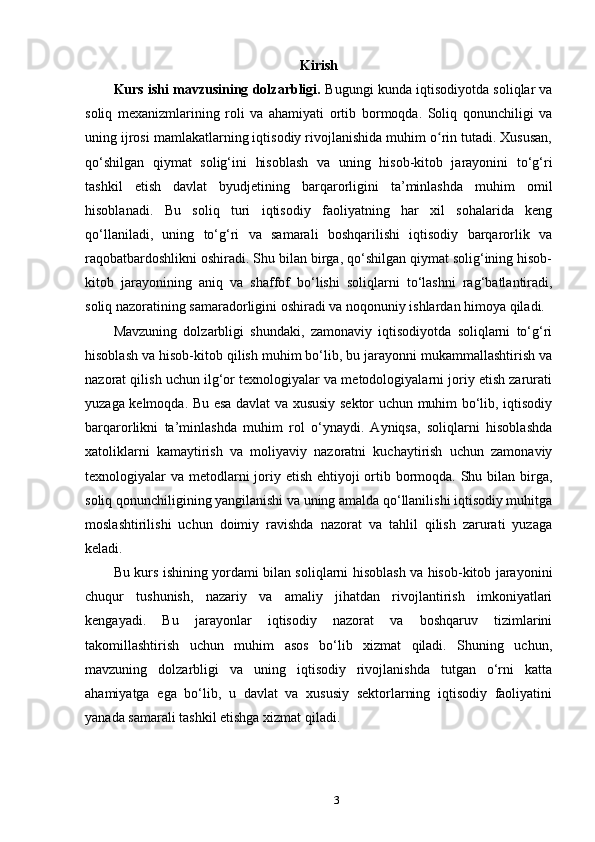 Kirish
Kurs ishi mavzusining dolzarbligi.  Bugungi kunda iqtisodiyotda soliqlar va
soliq   mexanizmlarining   roli   va   ahamiyati   ortib   bormoqda.   Soliq   qonunchiligi   va
uning ijrosi mamlakatlarning iqtisodiy rivojlanishida muhim o rin tutadi. Xususan,ʻ
qo‘shilgan   qiymat   solig‘ini   hisoblash   va   uning   hisob-kitob   jarayonini   to‘g‘ri
tashkil   etish   davlat   byudjetining   barqarorligini   ta’minlashda   muhim   omil
hisoblanadi.   Bu   soliq   turi   iqtisodiy   faoliyatning   har   xil   sohalarida   keng
qo‘llaniladi,   uning   to‘g‘ri   va   samarali   boshqarilishi   iqtisodiy   barqarorlik   va
raqobatbardoshlikni oshiradi. Shu bilan birga, qo‘shilgan qiymat solig‘ining hisob-
kitob   jarayonining   aniq   va   shaffof   bo‘lishi   soliqlarni   to‘lashni   rag‘batlantiradi,
soliq nazoratining samaradorligini oshiradi va noqonuniy ishlardan himoya qiladi.
Mavzuning   dolzarbligi   shundaki,   zamonaviy   iqtisodiyotda   soliqlarni   to‘g‘ri
hisoblash va hisob-kitob qilish muhim bo‘lib, bu jarayonni mukammallashtirish va
nazorat qilish uchun ilg‘or texnologiyalar va metodologiyalarni joriy etish zarurati
yuzaga kelmoqda. Bu esa davlat va xususiy sektor uchun muhim bo‘lib, iqtisodiy
barqarorlikni   ta’minlashda   muhim   rol   o‘ynaydi.   Ayniqsa,   soliqlarni   hisoblashda
xatoliklarni   kamaytirish   va   moliyaviy   nazoratni   kuchaytirish   uchun   zamonaviy
texnologiyalar va metodlarni  joriy etish ehtiyoji ortib bormoqda. Shu bilan birga,
soliq qonunchiligining yangilanishi va uning amalda qo‘llanilishi iqtisodiy muhitga
moslashtirilishi   uchun   doimiy   ravishda   nazorat   va   tahlil   qilish   zarurati   yuzaga
keladi.
Bu kurs ishining yordami bilan soliqlarni hisoblash va hisob-kitob jarayonini
chuqur   tushunish,   nazariy   va   amaliy   jihatdan   rivojlantirish   imkoniyatlari
kengayadi.   Bu   jarayonlar   iqtisodiy   nazorat   va   boshqaruv   tizimlarini
takomillashtirish   uchun   muhim   asos   bo‘lib   xizmat   qiladi.   Shuning   uchun,
mavzuning   dolzarbligi   va   uning   iqtisodiy   rivojlanishda   tutgan   o‘rni   katta
ahamiyatga   ega   bo‘lib,   u   davlat   va   xususiy   sektorlarning   iqtisodiy   faoliyatini
yanada samarali tashkil etishga xizmat qiladi.
3 