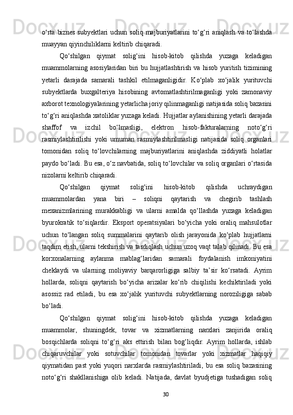 o‘rta  biznes   subyektlari  uchun  soliq  majburiyatlarini   to‘g‘ri   aniqlash  va to‘lashda
muayyan qiyinchiliklarni keltirib chiqaradi.
Qo‘shilgan   qiymat   solig‘ini   hisob-kitob   qilishda   yuzaga   keladigan
muammolarning   asosiylaridan   biri   bu   hujjatlashtirish   va   hisob   yuritish   tizimining
yetarli   darajada   samarali   tashkil   etilmaganligidir.   Ko‘plab   xo‘jalik   yurituvchi
subyektlarda   buxgalteriya   hisobining   avtomatlashtirilmaganligi   yoki   zamonaviy
axborot texnologiyalarining yetarlicha joriy qilinmaganligi natijasida soliq bazasini
to‘g‘ri aniqlashda xatoliklar yuzaga keladi. Hujjatlar aylanishining yetarli darajada
shaffof   va   izchil   bo‘lmasligi,   elektron   hisob-fakturalarning   noto‘g‘ri
rasmiylashtirilishi   yoki   umuman   rasmiylashtirilmasligi   natijasida   soliq   organlari
tomonidan   soliq   to‘lovchilarning   majburiyatlarini   aniqlashda   ziddiyatli   holatlar
paydo bo‘ladi. Bu esa, o‘z navbatida, soliq to‘lovchilar va soliq organlari o‘rtasida
nizolarni keltirib chiqaradi.
Qo‘shilgan   qiymat   solig‘ini   hisob-kitob   qilishda   uchraydigan
muammolardan   yana   biri   –   soliqni   qaytarish   va   chegirib   tashlash
mexanizmlarining   murakkabligi   va   ularni   amalda   qo‘llashda   yuzaga   keladigan
byurokratik   to‘siqlardir.   Eksport   operatsiyalari   bo‘yicha   yoki   oraliq   mahsulotlar
uchun   to‘langan   soliq   summalarini   qaytarib   olish   jarayonida   ko‘plab   hujjatlarni
taqdim etish, ularni tekshirish va tasdiqlash uchun uzoq vaqt talab qilinadi. Bu esa
korxonalarning   aylanma   mablag‘laridan   samarali   foydalanish   imkoniyatini
cheklaydi   va   ularning   moliyaviy   barqarorligiga   salbiy   ta’sir   ko‘rsatadi.   Ayrim
hollarda,   soliqni   qaytarish   bo‘yicha   arizalar   ko‘rib   chiqilishi   kechiktiriladi   yoki
asossiz   rad   etiladi,   bu   esa   xo‘jalik   yurituvchi   subyektlarning   noroziligiga   sabab
bo‘ladi.
Qo‘shilgan   qiymat   solig‘ini   hisob-kitob   qilishda   yuzaga   keladigan
muammolar,   shuningdek,   tovar   va   xizmatlarning   narxlari   zanjirida   oraliq
bosqichlarda   soliqni   to‘g‘ri   aks   ettirish   bilan   bog‘liqdir.   Ayrim   hollarda,   ishlab
chiqaruvchilar   yoki   sotuvchilar   tomonidan   tovarlar   yoki   xizmatlar   haqiqiy
qiymatidan   past   yoki   yuqori   narxlarda   rasmiylashtiriladi,   bu   esa   soliq   bazasining
noto‘g‘ri   shakllanishiga   olib   keladi.   Natijada,   davlat   byudjetiga   tushadigan   soliq
30 