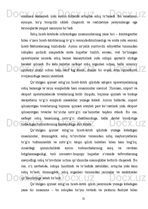 summasi   kamayadi   yoki   ayrim   hollarda   ortiqcha   soliq   to‘lanadi.   Bu   muammo,
ayniqsa,   ko‘p   bosqichli   ishlab   chiqarish   va   realizatsiya   jarayonlariga   ega
tarmoqlarda yaqqol namoyon bo‘ladi.
Soliq hisob-kitobida uchraydigan muammolarning yana biri – kontragentlar
bilan o‘zaro hisob-kitoblarning to‘g‘ri rasmiylashtirilmasligi va soxta yoki asossiz
hisob-fakturalarning   tuzilishidir.   Ayrim   xo‘jalik   yurituvchi   subyektlar   tomonidan
soliqdan   qochish   maqsadida   soxta   hujjatlar   tuzilib,   asosan,   real   bo‘lmagan
operatsiyalar   asosida   soliq   bazasi   kamaytiriladi   yoki   soliqni   qaytarib   olishga
harakat   qilinadi.   Bu   kabi   holatlar   nafaqat   soliq   organlari   uchun,   balki   umumiy
iqtisodiy   muhit   uchun   ham   xavf   tug‘diradi,   chunki   bu   orqali   soya   iqtisodiyoti
rivojlanishiga zamin yaratiladi.
Qo‘shilgan   qiymat   solig‘ini   hisob-kitob   qilishda   xalqaro   operatsiyalarning
soliq   bazasiga   ta’sirini   aniqlashda   ham   muammolar   mavjud.   Xususan,   import   va
eksport   operatsiyalarida   tovarlarning   kelib   chiqishi,   bojxona   qiymati   va   boshqa
xarajatlarni   to‘g‘ri   aniqlash   masalalari   yuzaga   keladi.   Ayrim   hollarda,   import
qilinayotgan   tovarlarning   bojxona   qiymati   ataylab   past   ko‘rsatiladi   yoki   eksport
qilinayotgan   tovarlar   bo‘yicha   noto‘g‘ri   ma’lumotlar   taqdim   etiladi.   Bu   esa,
nafaqat   soliq   bazasining   noto‘g‘ri   shakllanishiga,   balki   davlat   byudjetiga
tushadigan tushumlarning kamayishiga olib keladi.
Qo‘shilgan   qiymat   solig‘ini   hisob-kitob   qilishda   yuzaga   keladigan
muammolar,   shuningdek,   soliq   to‘lovchilar   tomonidan   soliq   majburiyatlarini
to‘g‘ri   tushunmaslik   va   noto‘g‘ri   talqin   qilish   holatlari   bilan   ham   bog‘liq.
Amaldagi   qonunchilikda   ayrim   tushunchalarning   aniq   va   ravshan
belgilanmaganligi,   turli   normativ-huquqiy   hujjatlar   o‘rtasida   tafovutlarning
mavjudligi soliq to‘lovchilar uchun qo‘shimcha noaniqliklar keltirib chiqaradi. Bu
esa,   o‘z   navbatida,   soliqni   hisoblash   va   to‘lashda   xatoliklar,   ortiqcha   yoki   kam
soliq   to‘lash,   shuningdek,   soliq   organlari   tomonidan   jarimalar   va   sanksiyalar
qo‘llanilishiga sabab bo‘ladi.
Qo‘shilgan   qiymat   solig‘ini   hisob-kitob   qilish   jarayonida   yuzaga   keladigan
yana   bir   muammo   –   bu   soliqdan   bo‘yin   tovlash   va   yashirin   faoliyat   bilan
31 